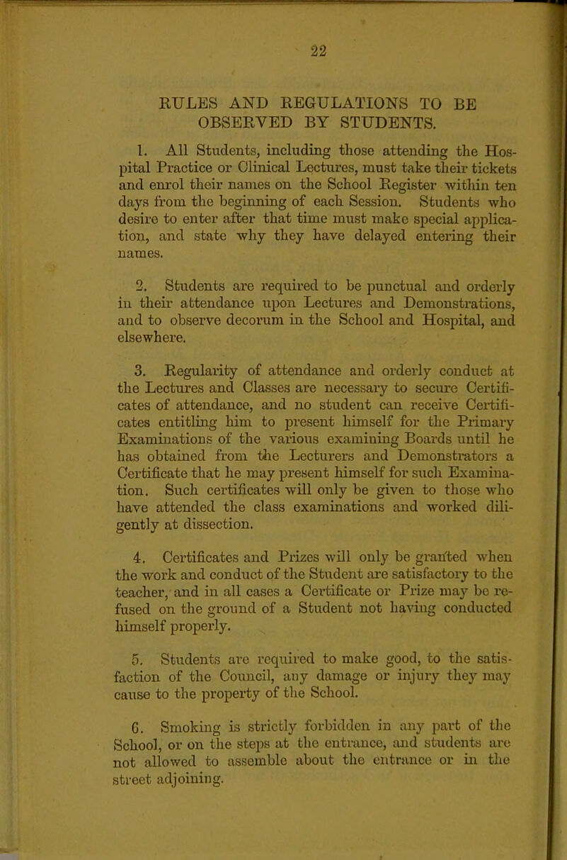 RULES AND REGULATIONS TO BE OBSERVED BY STUDENTS. 1. All Students, including those attending the Hos- pital Practice or Clinical Lectures, must take their tickets and enrol their names on the School Register Avithin ten days from the beginning of each Session. Students who desire to enter after that time must make special applica- tion, and state why they have delayed entering their names. 2. Students ai'e required to be punctual and orderly in theii attendance upon Lectures and Demonstrations, and to observe decorum in the School and Hospital, and elsewhere. 3. Regularity of attendance and orderly conduct at the Lectures and Classes ai-e necessaiy to secure Certifi- cates of attendance, and no student can receive Certifi- cates entitling him to present himself for the Primary Examinations of the various examining Boards until he has obtained from tiie Lecturers and Demonstrators a Certificate that he may present himself for such Examina- tion. Such certificates will only be given to those who have attended the class examinations and worked dili- gently at dissection. 4. Certificates and Prizes will only be gratfted when the work and conduct of the Student are satisfactory to the teacher, and in all cases a Cei-tificate or Prize may be re- fused on the ground of a Student not having conducted himself properly. 5. Students are required to make good, to the satis- faction of the Council, any damage or injury they may cause to the property of the School. 6. Smoking is strictly forbidden in any part of the School, or on the steps at the entrance, and students arc not allowed to assemble about the entrance or in the street adjoining.