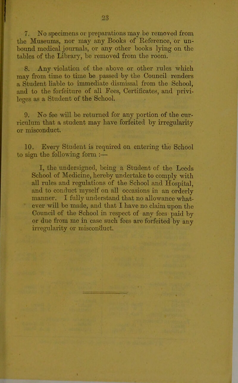 7. No specinions or preparations may bo removed from the Museums, nor may luiy Books of Reference, or un- bound medical journals, or any other books lying on the tables of the Libraiy, be I'emoved from the room. 8. Any \aolatiou of the above or other rules which may from time to time be passed by the Council renders a Student liable to immediate dismissal from the School, and to the forfeiture of all Fees, Certificates, and privi- locres as a Student of the School. 9. No fee will be returned for any portion of the cur- riculum that a student may have forfeited by ii-regularity or misconduct. 10. Every Student is requii'ed on entering the School to sign the following form :— I, the undersigned, being a Student of the Leeds School of Medicine, hereby undertake to comply with all rules and regulations of the School and Hospital, and to conduct myself on all occasions in an orderly manner. I fully imderstand that no allowance what- ever will be made, and that I have no claim upon the Council of the School in respect of any fees paid by or due from me in case such fees are forfeited by any irregularity or misconcluct.