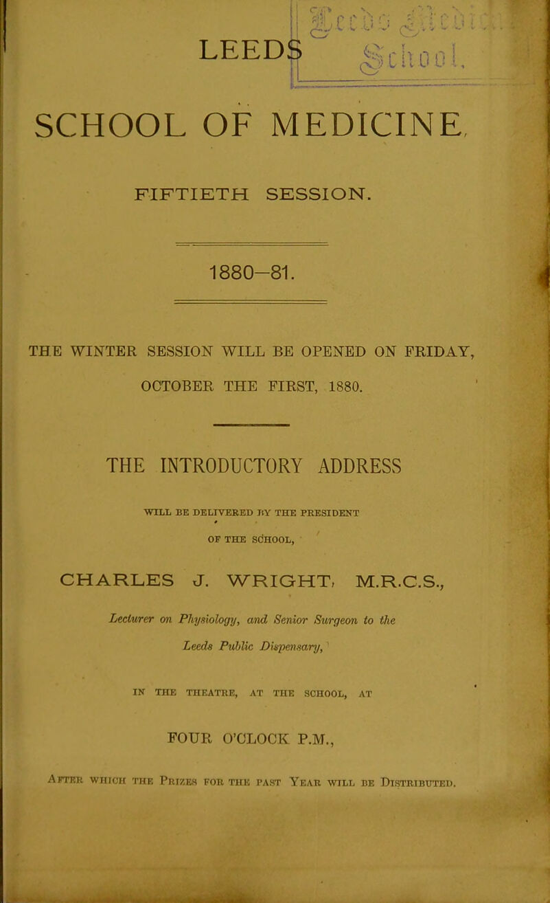 LEEDIJ SCHOOL OF MEDICINE, FIFTIETH SESSION. 1880-81. THE WINTER SESSION WILL BE OPENED ON FRIDAY, OCTOBER THE FIRST, 1880. THE INTRODUCTORY ADDRESS WILL BE DELIVERED liY THE PRESIDENT OF THE SCHOOL, CHARLES J. WRIGHT, M.R.C.S., Lecturer on Physiology, and Senior Surgeon to the Leeds Pu,blic Dispetisary, ' IK THE THEATRE, AT THE SCHOOL, AT FOUR O'CLOCK P.M., Arrni: vvinni nn: PruzES for the past Year will be Distributed.