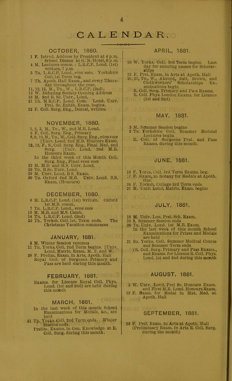 i CALENDAR OCTOBER, 1880. 1 F. Introil. Address by President at 4 p.m. School Dinner at G. N. Hotel,6 p.m. 4 M. Lectures comm.: L.K.C.P. Lond. (1st) wrltien, 7 p.m. 5 Tu. Ij.K,.C.P. Loud., ■u/ra wee. Yorkshire Coll. 1st Term beg. 7 Th. Apoth. Hall Exam., and every Thurs- day tlii-ougliout the year. 11,12,13, M., Tu., \V., L.U.C.P. (2nd). 13 W. Debating Society Oiiening Addi'ess 18 M. 3nrt B. Sc. Univ., Lond. 21 Th. M R.C.P. Lond. Com. Lond. Univ. Prel. Sc. Exhib. Exam, begina. 22 P. Coll. Surg. Eng., Dental, written NOVEMBER, 1880. 1, 2, 3, M., Tu., W., 2nd M.B. Lond. b F. Coll. Surg. Eng., Primary 8,9,10, M., Tu., W., Coll. Surg. Eng., viva voce [Univ. Lond. 2nd M.B. Honours Exam. 12,13, F., S.,CoiI. Surg. Eng., Final Med. and Surg. lUnlv. Lond. 2nd M.B. Honours Exam. In the third week o( this Month Coll. Surg. Eng., Final viva voce 22 M. M.D and M.S. Univ. Lond. 23 Tu. B.So. Univ. Lond. 29 M. Univ. Lond. B S. Exam. 30 Tu. Oxford 2nd M.B. Univ. Lond. B.S. Exam. (Honoiu'8) DECEMBER, 1880. 6 M. L.R.C.P. Lond. (1st) written. Oxford 1st M.B. comm. 7 Tu. L.K.C.P. hond., viva voce 13 M. M.B. and M.S. Oamb. 14 Tu. L.R.C.P. Lond. (2nd) 23 Th. Torksh. Coll. 1st. Term ends. The Christmas Vacation commences JANUARY, 1881. 8 M. Winter Session resumes 11 Tu. Yorks. Coll. 2nd Term begins. [Univ. Lond. Matrla Exam. M. T. and W. 28 F. Prollm. Exam, in Arts, Apoth. Hall Royal Coll. of Surgeons Primary and Pass are held during this month. FEBRUARY, 1881. Exams, for Licence Royal Coll. Phys. Lond. (1st and 2nd) are held during this mototh MARCH, 1881. In the last week of this month School Examinanlous for Medals, &c., arc held 81 Tti. Yovks- Coll. 2nd Term ends. Winter Session ends. Prelim. Exams, in Gen. Knowledge at R. Coll. Sui-g. during this month. APRIL, 1881. 20 W, Yorks. Coll. 8rd Term begiu.s. Lust day for entering names for Scholar- ships 22 F. Prel. Exam, in Arts at Apoth. Hall 2G, 27, Tu., \V., Akroyd, Salt, Brown, and Clothworkers' Scholarthlps Ex. amtnations begin R. Coll. Surg. Primary and Pa-s E.\ams. R. Coll. Phys. London Exams, for Licence (1st and 2nd) MAY, 1881. 2 M. Summer Session begins 3 Tu. Yorkshire Coll. Summer Medical Lectures begin R. Coll. of Surgeons Prel. and Pass Exams, diulng this month. JUNE, 1881. 10 F. 'Sor.ib. Coll. 3rd Term Exams, beg. 17 F. Exam, in botany for Medals at Apoth. Hal; 24 F. Yorksh. College 3rd Term ends 27 M. Univ. Loud. Matric. Exam, begins JULY, 1881. 18 M. Univ. Lon. Prel. Sch. Bxam. 23 S. Summer Session ends 26 Tu. Univ. Lond. 1st M.B. Bxam. In the last week of this month School Examinations for Prizes and Medals are held 31 Su. Yorks. Coll. Bummer Medical Com-se and Summer Term ends (R. Coll. Surg. Primary and Pass Exams., and Exams, for Licence R. Coll. Phys. Lond. 1st and 2nd during this mouth AUGUST, 1881. 3 W. Univ. Lord. Prel Sc. Honours Exam. and First M.B. Lond. Honours Exam. 19 F. Hxam. for Medal in Mat. Med. at Apoth. Hall SEPTEMBER, 1881. 23 P. Prel. Exam, in Arts at Apoth. Hall (Preliminary E.vam. in Arts R. Coll. Surg, during the month)
