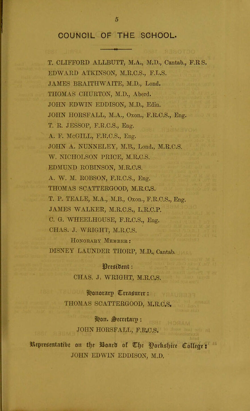 COUNCIL OF THE SCHOOL. T. CLIFFORD ALLBUTT, M.A., M.D., Cantab., F.RS. EDWARD ATKINSON, M.R.C.S., F.L.S. JAMES BRAITHWAITE, M.D., Lond. THOMAS CHURTON, M.D., Aberd. JOHN EDWIN EDDISON, M.D., Edin. JOHN HORSFALL, M.A., Oxon., F.R.C.S., Eng. T. R. JESSOP, F.R.C.S., Eng. A. F. McGILL, F.R.C.S., Eng. JOHN A. NUNNELEY, M.B., Lond., M.R.C.S. W. NICHOLSON PRICE, M.R.C.S. EDMUND ROBINSON, M.R.C.S. A. W. M. ROBSON, F.R.C.S., Eng. THOMAS SCATTERGOOD, M.R.C.S. T. P. TEALE, M.A., M.B., Oxon., F.R.C.S., Eng. JAMES WALEJER, M.R.C.S., L.R.C.P. C. G. WHEELHOUSE, F.R.C.S., Eng. CHAS. J. WRIGHT, M.R.C.S. HoNORABY Mkmbeb: DISNEY LAUNDER THORP, M.D., Cantab. CHAS. J, WRIGHT, M.R.C.S. f^onorarw HLvtasuvtv: THOMAS SCATTERGOOD, M.R.C.S. ?ljon. ^fcrttarj): JOHN HORSFALL, F.R.C.S. jaepreiSfntattbe on t!)e JSonrO of CI;c $)oi-fegI)uc CoUcgc: JOHN EDWIN EDDISON, M.D.