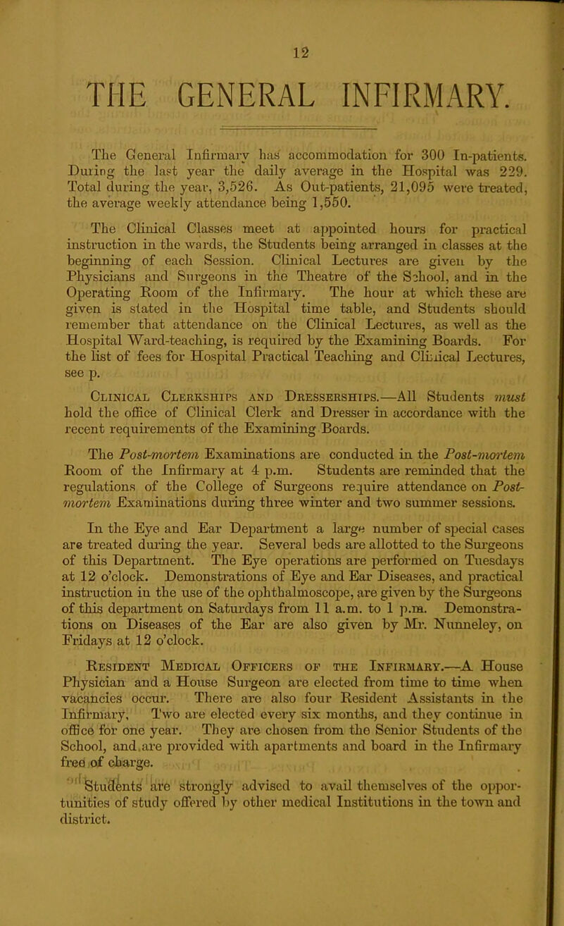 THE GENERAL INFIRMARY. The Geuei'al Infirmary has accommodation for 300 In-patients. During the last year the daily average in the Hospital was 229. Total during the year, 3,526. As Out-patients, 21,095 were treated, the average weekly attendance being 1,560. The Clinical Classes meet at appointed hours for practical instruction in the wards, the Students being arranged in classes at the beginning of each Session. Clinical Lectures are given by the Physicians and Sui-geons in the Theatre of the School, and in the Operating Room of the Infirmaiy. The hour at which these are given is stated in the Hospital time table, and Students should remember that attendance on the Clinical Lectures, as well as the Hospital Ward-teaching, is required by the Examining Boards. For the list of fees for Hospital Practical Teacliing and Cli:iical Lectures, see p. Clinical Clerkships and Dkesserships.—All Students must hold the office of Clinical Clerk and Dresser in accordance with the recent requirements of the Examining Boards. The Post-mortem Examinations are conducted in the Post-mortem Room of the Infirmary at 4 p.m. Students are reminded that the regulations of the College of Surgeons require attendance on Posir- mortem Examinations during three winter and two summer sessions. In the Eye and Ear Dejiartment a largn number of special cases are treated during the year. Several beds are allotted to the Surgeons of this Department. The Eye operations are pei'formed on Tuesdays at 12 o'clock. Demonstrations of Eye and Ear Diseases, and practical instruction in the use of the ophthalmoscope, are given by the Surgeons of this department on Saturdays from 11 a.m. to 1 p.na. Demonstra- tions on Diseases of the Ear are also given by Mr. Nunneley, on Fridays at 12 o'clock. Resident Medical Officers of the Infirmaby.—House Physician and a House Surgeon are elected from time to time when vacancies occur. There are also four Resident Assistants in the Infirmary, Two are elected eveiy six months, and they continue in office for one year. They are chosen from the Senior Students of the School, and.ai-e provided with apartments and board in the Infirmary free of charge. Students b,re strongly advised to avail themselv^es of the oppor- tunities of study offered l)y other medical Institutions in the to^vn and district.