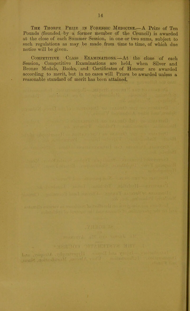 The Thorpe Prize in I'orensic Medicine,—A Prize of Ten Pounds (founded by a former member of the Council) is awarded at the close of each Summer Session, in one or two sums, subject to such regulations as may be made from time to time, of which due notice will be given. Competitive Class Examinations.—At the close of each Session, Competitive Examinations are held, when Silver and Bronze Medals, Books, and Certificates of Honour are awarded according to merit, but in no cases will Pi-izes be awarded unless a reasonable standard of merit has been attained.