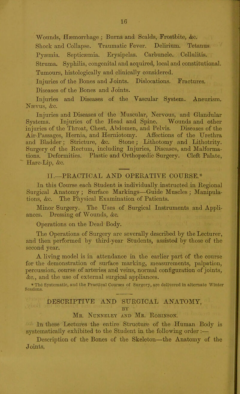 Wounds, Haemorrhage ; Burns and Scalds, Frostbite, &c. Shock and Collapse. Traumatic Fever. Delirium. Tetanus Pyaemia. Septicaemia. Erysipelas. Carbuncle. Cellulitis. Struma. Syphilis, congenital and acquired, local and constitutional. Tumours, histologically and clinically considered. Injuries of the Bones and Joints. Dislocations. Fractures. Diseases of the Bones and Joints. Injuries and Diseases of the Vascular System. AneurLsm. Naevus, &c. Injuries and Diseases of the Musculai', Nervous, and Glandular Systems. Injuries of the Head and Spine. Wounds and other injiu'ies of the Throat, Chest, Abdomen, and Pelvis. Diseases of the Air-Passages, Hernia, and Herniotomy. Affections of the Urethra and Bladder; Stricture, <fec. Stone; Lithotomy and Lithotrity. Surgery of the Rectum, including Injuries, Diseases, and Malforma- tions. Deformities. Plastic and Orthopaedic Surgery. Cleft Palate, Hare-Lip, &c. II.—PRACTICAL AND OPERATIVE COURSE.* In this Course each Student is individually instructed in Regional Surgical Anatomy ; Surface Markings—Guide Muscles ; Manipula- tions, &c. The Physical Examination of Patients. Minor Surgery. The Uses of Surgical Instruments and Appli- ances. Dressing of Wounds, &c. Operations on the Dead Dody. The Operations of Surgery are severally described by the Lecturer, and then performed by third-year Students, assisted by those of the second year. A living model is in attendance in the earlier part of the course for the demonstration of surface marking, measurements, palpation, percussion, course of arteries and veins, normal configuration of joints, (fee, and the use of external surgical appliances. * Th6 Systematic, and the Practical Com-ses of Surgery, are delivered in alternate Winter Sessions. DESCRIPTIVE AND SURGICAL ANATOMY, BY Mr. Nunneley and Mr. Robinson. In these Lectures the entire Stmcture of the Human Body is systematically exhibited to the Student in the following order :— Description of the Bones of the Skeleton—the Anatomy of the Joints,