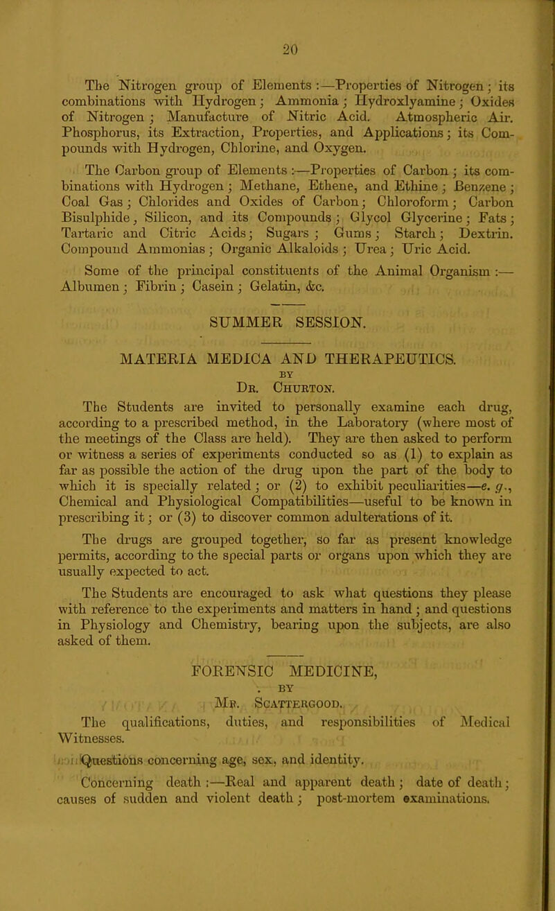 The Nitrogen group of Elements :—Properties of Nitrogen; its combinations Avith Hydrogen; Ammonia ; Ilydroxlyamine ; Oxides of Nitrogen ; Manufacture of Nitric Acid. Atmospheric Air. Phosphorus, its Extraction^ Properties, and Applicationis; its Com- pounds with Hydrogen, Chlorine, and Oxygen. The Carbon group of Elements :—Pi'operties of Carbon ; its com- binations with Hydrogen ; Methane, Ethene, and EthLue ; Ben/.ene ; Coal Gas; Chlorides and Oxides of Cai-bon; Chloroform; Carbon Bisulphide, Silicon, and its Compounds; Glycol Glycerine; Fats; Tartaric and Citric Acids; Sugars; Gums; Starch; Dextiin. Compound Ammonias ; Organic Alkaloids ; Urea ; Uric Acid. Some of the principal constituents of the Animal Organism :— Albumen ; Fibrin ; Casein ; Gelatin, &c. SUMMER SESSION. MATERIA MEDICA AND THERAPEUTICS. BY Db. Chueton. The Students are invited to personally examine each drug, according to a prescribed method, in. the Laboi'atory (where most of the meetings of the Class are held). They are then asked to pei-form or witness a series of experiments conducted so as (1) to explain as far as possible the action of the drug upon the part of the body to which it is specially related ; or (2) to exhibit peculiarities—e. g., Chemical and Physiological Compatibilities—useful to be known in prescribing it; or (3) to discover common adulterations of it. The di'ugs are grouped together, So far as present knowledge pei'mits, according to the special parts or organs upon which they are usually expected to act. The Students are encouraged to ask what questions they please with reference'to the experiments and matters in hand ; and questions in Physiology and Chemistry, bearing upon the subjects, are also asked of them. ^FORENSIC MEDICINE, . BY Mb. Scattehgood. The qualifications, duties, and responsibilities of Medical Witnesses. ijiDiiiQitiestions concerning age, sex, and identity. Concerning death ;—Real and apparent death ; date of death; causes of sudden and violent death; post-mox-tem •xamiiiatious.