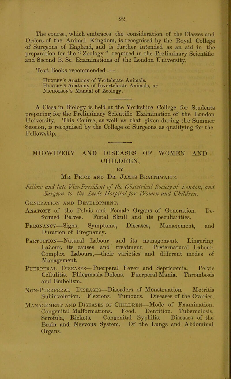 The course, which embraces the consideration of the Classes and Orders of the Animal Kingdom, is recognised by the Royal College of Surgeons of England, and is further intended as an aid in the preparation for the  Zoology  required in the Preliminary Scientific and Second B. Sc. Examinations of the London University, Text Books recommended :— Huxley's Anatomy of Vertebrate Animals. Huxley's Anatomy of Invertebrate Animals, or Nicholson's Manual of Zoology. A Class in Biology is held at the Yorkshire College for Students preparing for the Preliminary Scientific Examination of the London University. This Course, as well as that given during the Summer Session, is recognised by the College of Surgeons as qualifying for the Fellowship. MIDWIFERY AND DISEASES OF WOMEN AND CHILDREN, BY Mr. Pkice and Dr. James Braithwaite. Fellow and late Vice-President of the Obstetrical Society of Lofidon, and Surgeon to the Leeds Hospital for Women and Children. Generation and Development. Anatomy of the Pelvis and Female Organs of Generation. De- formed Pelves. Foetal Skull and its peculiarities. Pregnancy—Signs, Symptoms, Diseases, Management, and Duration of Pregnancy. Partuition—Natural Labour and its management. Lingering Labour, its causes and treatment. Preternatural Laboui-. Complex Labour's,—their varieties and different modes of Management. Puerperal Diseases—Puerperal Fever and Septicoemia. Pelvic Cellulitis. Phlegmasia Dolens. Puerperal Mania. Thrombosis and Embolism. NoN-PuERPERAL DISEASES—Disorders of Menstruation. Metritis Subinvolution. Flexions. Tumours. Diseases of the Ovaries. Management and Diseases of Children—Mode of Examination. Congenital Malformations. Food. Dentition. Tuberculosis, Scrofula, Rickets. Congenital Syphilis. Diseases of the Brain and Nervous System. Of the Lungs and Abdominal Organs.