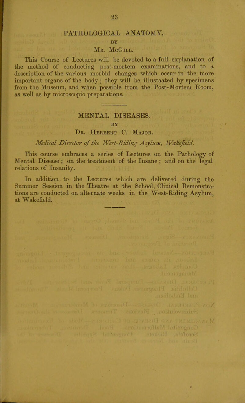 PATHOLOGICAL ANATOMY, BY Mr. McGill. This Course of Lectures will be devoted to a full explanation of the method of conducting posfc-mortem examinations, and to a description of the various morbid changes which occur in the more important organs of the body; they will be illustaated by specimens from the Museum, and when possible from the Post-Morteni Room, as well as by microscopic preparations. MENTAL DISEASES. BY Dr. Herbert C. Major. Medical Director of the West-Riding Asylum, Wakefield. This course embraces a series of Lectures on the Pathology of Mental Disease ; on the treatment of the Insane; and on the legal relations of Insanity. In addition to the Lectures which are delivered during the Summer Session in the Theatre at the School, Clinical Demonstra- tions are conducted on alternate weeks in the West-Riding Asylum, at Wakefield.