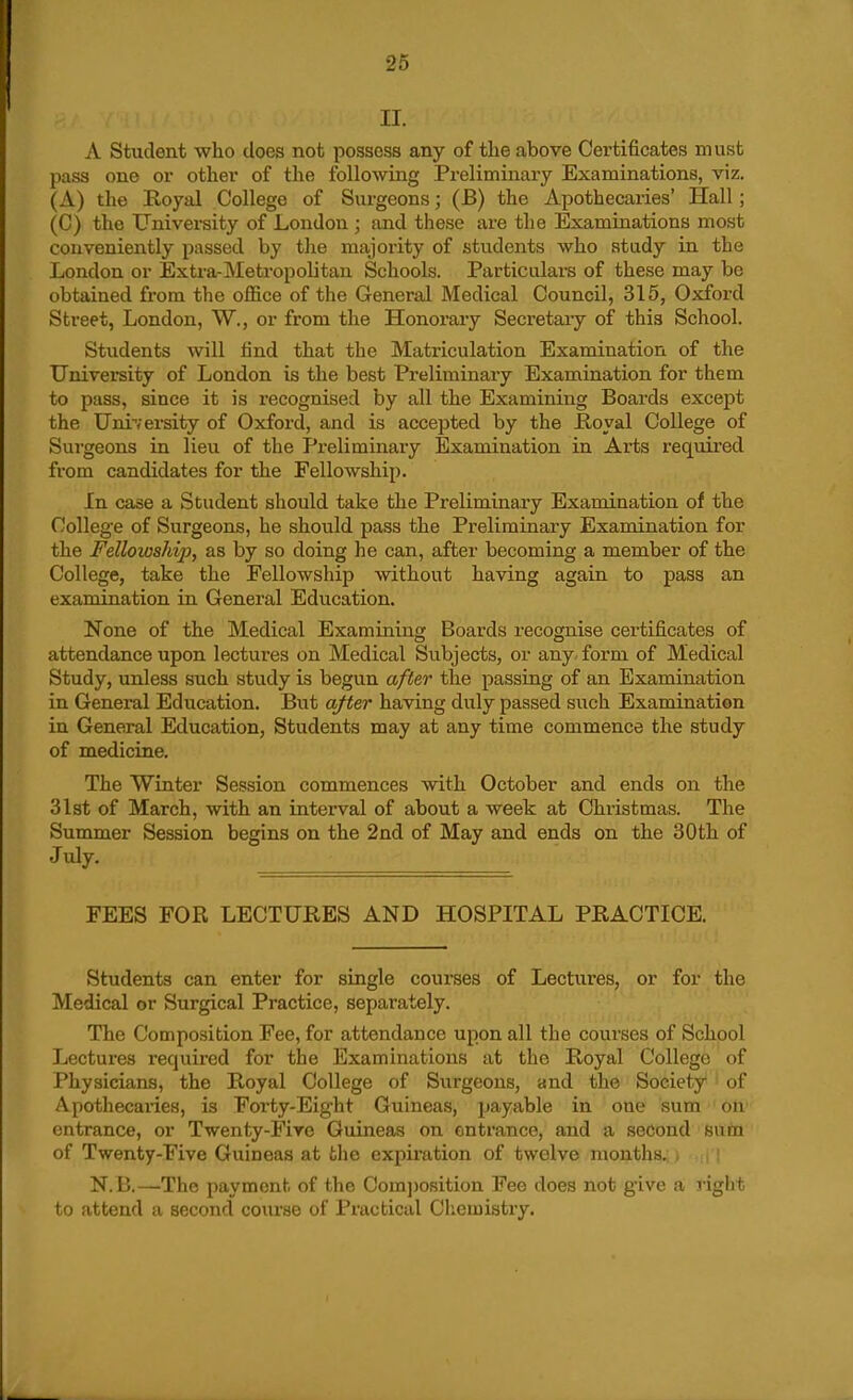 II. A Student who does not possess any of the above Certificates must pass one or other of the following Preliminary Examinations, viz. (A) the Eoyal College of Surgeons; (B) the Apothecaries' Hall; (C) the University of London ; and these are the Examiaations most conveniently passed by the majority of students who study in the London or Exti'a-Metropolitan Schools. Particulars of these may be obtained from the office of the General Medical Council, 315, Oxford Street, London, W., or from the Honorary Secretary of this School. Students will find that the Matriculation Examination of the University of London is the best Preliminary Examination for them to pass, since it is recognised by all the Examining Boards except the University of Oxford, and is accepted by the Hoyal College of Surgeons in lieu of the Preliminary Examination in Ai-ts required from candidates for the Fellowship. In case a Student should take the Preliminary Examination of the College of Surgeons, he should pass the Preliminary Examination for the Fellowship, as by so doing he can, after becoming a member of the College, take the Fellowship without having again to pass an examination in General Education. None of the Medical Examining Boards recognise certificates of attendance upon lectures on Medical Subjects, or any- form of Medical Study, unless such study is begun after the passing of an Examination in General Education. But after having diily passed such Examination in General Education, Students may at any time commence the study of medicine. The Winter Session commences with October and ends on the 31st of March, with an interval of about a week at Christmas. The Summer Session begins on the 2nd of May and ends on the 30th of July. FEES FOR LECTURES AND HOSPITAL PRACTICE. Students can enter for single courses of Lectures, or for the Medical or Surgical Practice, separately. The Composition Fee, for attendance upon all the courses of School Lectures required for the Examinations at the Royal College of Physicians, the Royal College of Surgeons, and the Society of Apothecaries, is Forty-Eight Guineas, payable in one sum on entrance, or Twenty-Five Guineas on entrance, and a second sum of Twenty-Five Guineas at tlie expiration of twelve months. N.B.—The payment of the Oom])osition Fee does not give a right to attend a second coiu-se of Practical Cliemistry.