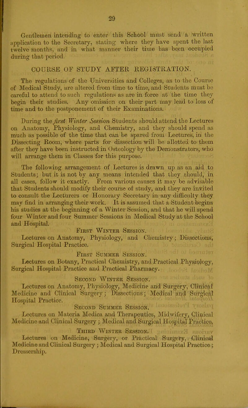 Gentlemen intending to enter this School must send a written api)licatiou to the Secretary, stathig- where they have spent the last twelve months, and in what manner their time has been occupied during that period. COURSE OF STUDY AFTER REGISTRATION. The regulations of the Universities and Colleges, as to the Course of Medical Study, are altered from time to time, and Students must be cai-eful to attend to sucli regulations as are in force at the time they begin their studies. Any omission on their part may lead to loss of time and to the postponement of their Examinations. During the fij'st Winter Session Students should attend the Lectures on Anatomy, Physiology, and Chemistry, and they should spend as much as possible of the time that can be spared from Lectures, in the Dissecting Room, where parts for dissection will bo allotted to them after they have been instructed in. Osteology by the Demonstrators, who will arrange them in Classes for this purpose. The following arrangement of Lectures is drawn up as an aid to Students; but it is not by any means intended that they should, in all cases, follow it exactly. From various causes it may be advisable that Students should modrfy their course of study, and they are invited to consiilt the Lecturers or Honorary Secretary in any difficulty they may find in arranging their work. It is assumed that a Student begins his studies at the beginning of a Winter Session, and that he will spend four Winter and four Summer Sessions in Medical Study at the School and Hospital. First Winter Session. Lectures on Anatomy, Physiology, and Chemistry; Dissections, Surgical Hospital Practice. ' First Summer Session. Lectures on Botany, Practical Chemistry, and Practical Physiology, Surgical Hospital Practice and Practical Pharmacy. Second Winter Session. Lectures on Anatomy, Physiology, Medicine and Sui-gery, Clinic^f Medicine and Clinical Surgery; Dissections; Medical and Surgicii:! Hospital Practice. ^ Second Summer Session. Lectures on Materia Medica and Therapeutics, Midwiferjr, Clinical Medicine and Clinical Surgery; Medical and Surgical HoSj[)ii^a| .^racti^^ Third Winter Session. ■ iiiiMnii-'M iMidi-mv Lectures on Medicine, Surgery, or Practical Surgery, / Clinietd Medicine and Clinical Surgery ; Medical and Surgical Hospital Practice; Dressership.