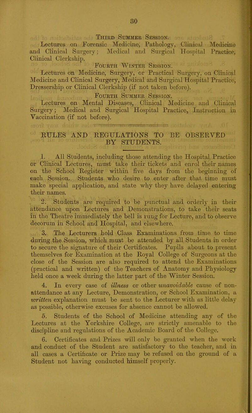 Third Summer Session. Lectm-es on Forensic Medicine, Pathology, Clinical ISIediciuo and Clinical Surgery; Medical and Surgical Hospital Practice, Clinical Clerkship. Fourth Winter Session. Lectures on Medicine, Surgery, or Practical Surgery, on Clinical Medicine and Clinical Surgery, Medical and Surgical Hospital Practice-, Dressershipj or Clinical Clerkship (if not taken before). Fourth Summer Session. Lectures on Mental Diseases, Clinical Medicine and Clinical Surgery; Medical and Surgical Hospital Practice, Instruction in Vaccination (if not before). EULES AND REGULATIONS TO BE OBSERVED BY STUDENTS. ,1. . All Students, including those attending the Hospital Practice or'(!jlinical Lectures, must take their tickets and enrol their names on the School Register within five days from the beginning of each Session. Students who desire to enter after that time must make special application, and state why they have delayed entering their names. 2. Students are required to be punctual and orderly in their attendance upon Lectures and Demonstrations, to take their seats in the Theatre immediately the bell is l ung for Lecturej and to observe decorum in School and Hospital, and elsewhere. .,v\,3.N ,The Lecturers hold Class Examinations from time to time during the Session, which must be attended by all Students in order to secure the signature of their Certificates. Pupils about to present themselves for Examination at the Royal College of Surgeons at the close of the Session are also required to attend the Examinations (practical and written) of the Teachers of Anatomy and Physiology held once a week during the latter part of the Winter Session. 4. In every case of illness or other unavoidable cause of non- attendance at any Lecture, Demonstration, or School Examination, a written explanation must be sent to the Lecturer with us little delay as possible, otherwise excuses for absence cannot be allowed. 5. Students of the School of Medicine attending any of the Lectures at the Yorkshire College, are strictly amenable to the discipline and regulations of the Academic Board of the College. 6. Certificates and Prizes will only be granted when the work and conduct of the Student are satisfactory to the teacher, and in all cases a Certificate or Prize may be refused on the ground of a Student not having conducted himself properly.