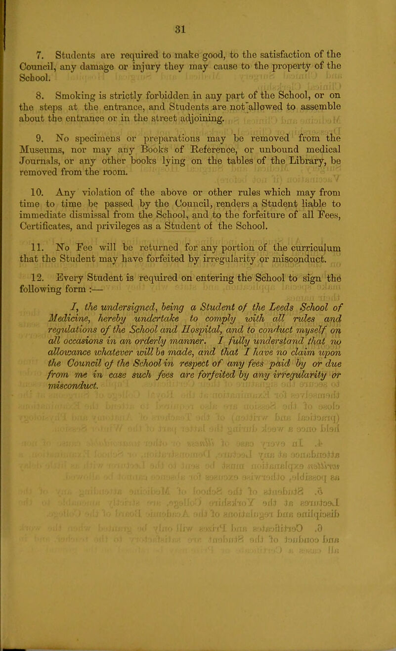 7. Students are required to make good, to the satisfaction of the CoTincil, any damage or injury they may cause to the property of the School. 8. Smoking is strictly forbidden in any part of the School, or on the steps at the entrance, and Students are not'allowed to assemble about the entrance or in the street adjoining. 9. No specimens or preparations may be removed from the Museums, nor may any Books of Reference, or unbound medical Journals, or any other books lying on the tables of the Library, be removed from the i-oom. 10. Any violation of the above or other rules which may from time to time be passed by the Council, renders a Student liable to immediate dismissal from the School, and to the forfeiture of all Fees, Certificates, and privileges as a Student of the School. 11. No Fee will be returned for any portion of the curriculum that the Student may have forfeited by irregularity or misconduct. 12. Every Student is required on entering the School to sign the following form :— /, the undersigned, being a Student of the Leeds School of Medicine, Jiereby undertake to comply with all rules and regulations of tlie School and Hospital, and to conduct myself or^ all occasions in an orderly manner. I fully understand that no allowance whatever' will ba made, and that I have no claim vqjon the Council oj the School in respect of any fees paid by or due from me in ccose such fees are forfeited by any irregularity or ndscondwt. ;)'ir; i9r, I'.t iiiyjl I. ?4i bin; uiulqioaib ■i/bnoo bnfl