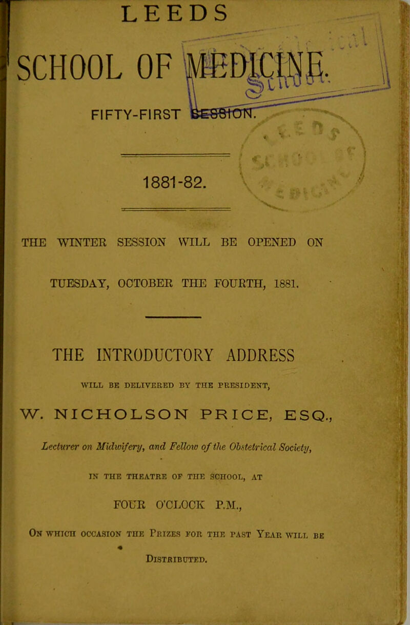 LEEDS SCHOOL OF FIFTY-FIRST 1881-82. THE WINTER SESSION \VILL BE OPENED ON TUESDAY, OCTOBER THE FOURTH, 1881. THE INTRODUCTORY ADDRESS VriLl, BE DELIVERED BY THE PEESIDENT, W. NICHOLSON PRICE, ESQ., Lecturer on Midwifery, and Felloio of the Obf-telrical Society, IN THE THEATRE OF THE SCHOOL, AT FOUR O'CLOCK P.M., On which occasion the Prizes for the past Year will be « Distributed.