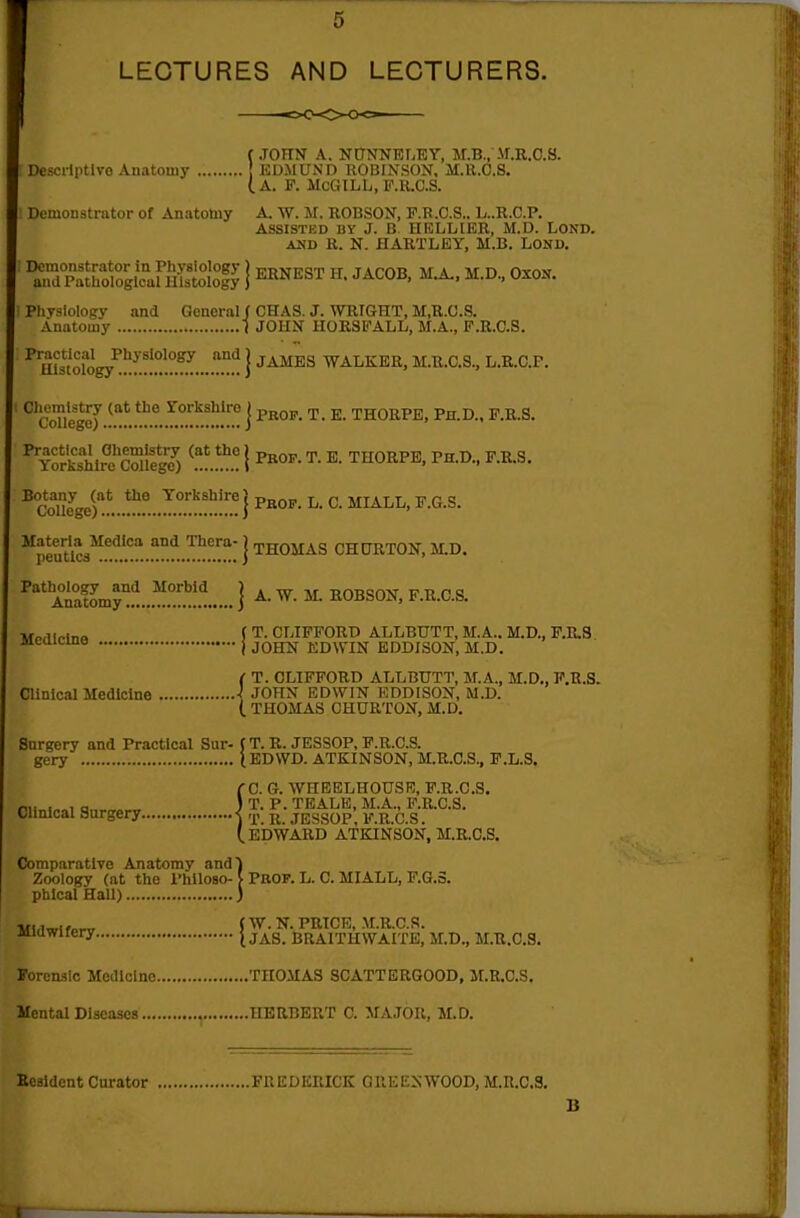 LECTURES AND LECTURERS. fJOITN A. NnNNET.EY, M.B., Af.R.C.S. Descriptive Anatomy EDMUND ROBINSON, M.U.C.S. (a. F. McGILL, F.R.C.S. Demonstrator of Anatotoy A. W. M. ROBSON, F.R .C.S., L..R.C.P. ASSISTED BY J. B. HRLLIER, M.D. LOND. AUD R. N. HARTLEY, M.B. LOND. Demonstrator in Physiology ) ^owpsT H TAPOB MA MD Oxou and Pathological Histology J J^-KJ^'^'''^ J alojj, mjl, m.u., uxon. Physiology and General f CHAS. J. WRIGHT, M,R.C.S. Anatomy 1 JOHN HORSFALL, M.A., F.R.C.S. ^ Ulsology^!!!!!!!!?5....!!^ I ^^^^ walker, M.R.C.S., L.R.C.P.  ^ cZleg^.!!^*!!'!.5.?!!™!'.! j ^- THORPE, Pn.D.. F.R.S. ^ rSlre^cSlfg?) ^!^! I B. THORPE. PH.D., F.R.S. ^coiey)'!L.!!!!..5.°'!!'.!l!!?!^ j ^- ^- ^-^^-s- ^peuUcs!^.'.':^!!°.i!^!!!!;] THOMAS CHURTON, M.D. Ai°atomy'!i..^.°.y.'!!.'! j A. W. M. ROBSON. F.R.C.S. ( T. CLIFFORD ALLBUTT, M.A.. M.D., F.K.S. j JOHN EDWIN EDDISON, M.D. ( T. CLIFFORD ALLBUTT, M.A.. M.D.. F.R.S. Clinical Medicine \ JOHN EDWIN EDDISON, M.D. (. THOMAS CHURTON. M.D. Surgery and Practical Sur- t T. R. JESSOP, F.R.C.S. gery lEDWD. ATKINSON, M.R.C.S., F.L.S. rC. G. WHEELHOUSR, F.R.C.S. IT. P. TEALE, M.A., F.R.C.S. Clinical Surgery i ^ jEggop, F.R.C.S. (.EDWARD ATKINSON, M.R.C.S. Comparative Anatomy and') Zoology (at the Philoso-V Prop. L. C. MIALL, F.6.3. phlcal Hall) ) ■ui^-^f^^ J W. N. PRICE, M.R.C.S. juawirery J j^g_ BRAITHWAITE. M.D., M.R.C.S. Torenslc Medicine THOMAS SCATTBRGOOD, M.R.C.S. Mental Diseases HERBERT C. MAJOR. M.D. Eesldent Curator