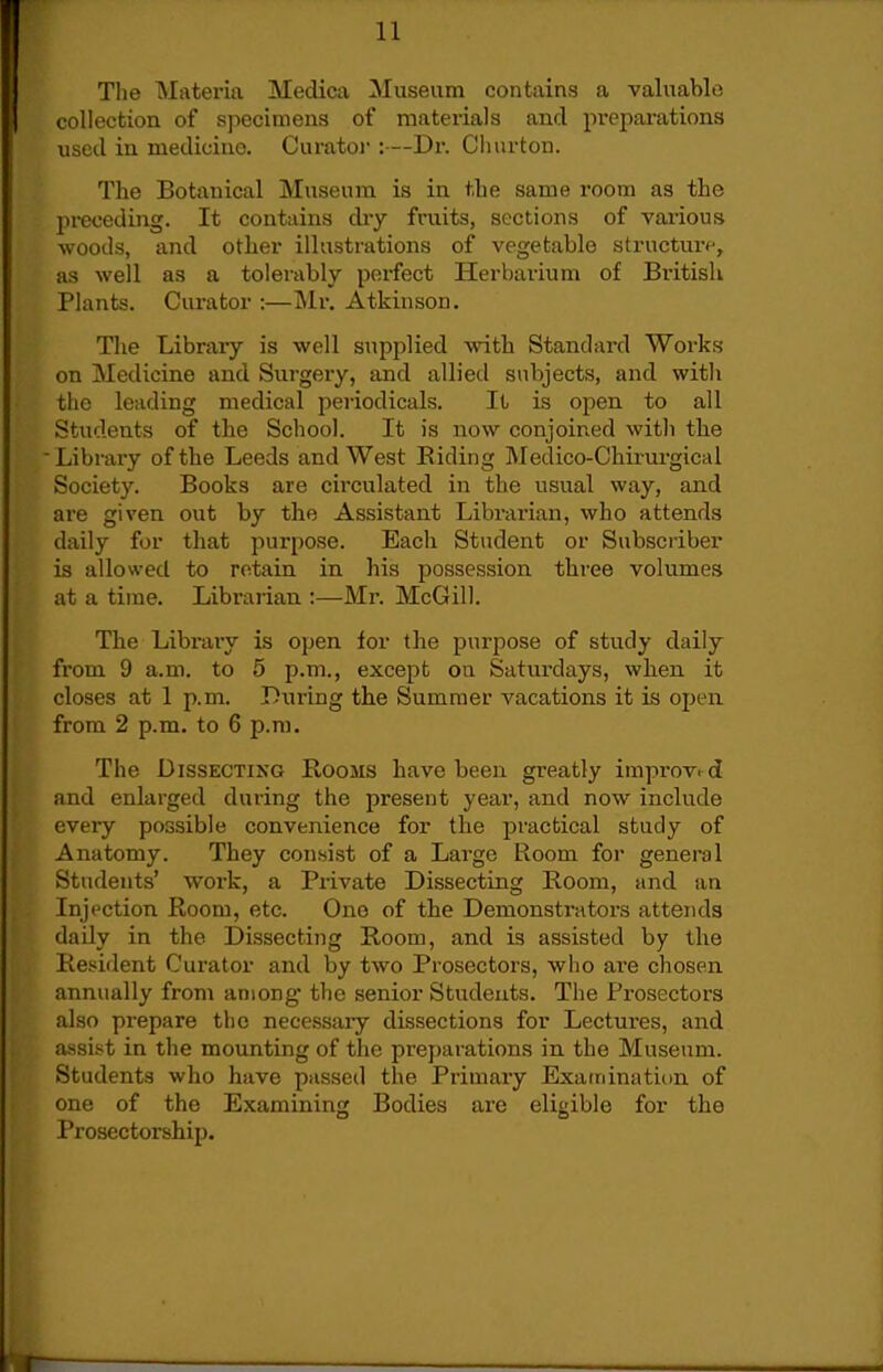 The Materia Medica Museum contains a valuable collection of sjiecimens of materials and preparations used in medicine. Curator :—Dr. Churton. The Botanical Museum is in the same room as the preceding. It contains dry fruits, sections of various -woods, and other illustrations of vegetable structure, as well as a tolerably perfect Herbarium of Bi'itisli Plants. Curator :—Mr, Atkinson. The Library is well supplied with Standard Works on Medicine and Surgery, and allied subjects, and witli the leading medical periodicals. It is open to all Students of the School. It is now conjoined with the Library of the Leeds and West Eiding Medico-Chirui'gical Society. Books are circulated in the usual way, and are given out by the Assistant Librarian, who attends daily for that purpose. Each Student or Subscriber is allowed to retain in his possession three volumes at a time. Librarian :—Mr. McGill. The Library is open lor the purpose of study daily from 9 a.m. to 5 p.m., except on Saturdays, when it closes at 1 p.m. Diiring the Summer vacations it is open from 2 p.m. to 6 p.m. The Dissecting Rooms have been greatly improved and enlarged during the present year, and now include every possible convenience for the practical study of Anatomy. They consist of a Large Room for general Students' work, a Private Dissecting Room, and an Injection Room, etc. One of the Demonstrators attends daily in the Dissecting Room, and is assisted by the Resident Curator and by two Prosectors, who ai-e chosen annually from among the senior Students. The Prosectors also prepare the necessaiy dissections for Lectures, and assist in the mounting of the preparations in the Museum. Students who have passed the Primary Examination of one of the Examininjx Bodies are eliKible for the Prosectorship.