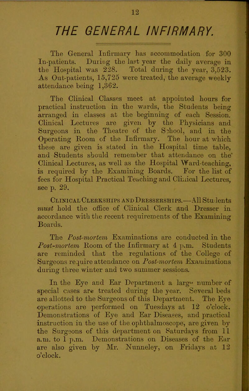 THE GENERAL INFIRMARY. The General Infii'mai-v- has accommodation for 300 In-patients. During the last year the dail}' average in the Hospital was 228. Total during the year, 3,523. As Out-patients, 15,725 were treated, the avei-age weekly attendance being 1,362. The Clinical Classes meet at appointed hours for practical instruction in the wards, the Students being arranged in classes at the beginning of each Session. Clinical Lectures are given by the Physicians and Sui-geons in the Theatre of the School, and in the Operating Room of the Infirmaiy. The hour at which these are given is stated in the Hospital time table, and Students should remember that attendance on the' Clinical Lectures, as well as the Hospital Ward-teaching, is required by the Examining Boards. For the list of fees for Hospital Practical Teaching and ClLiical Lectures, see p. 29. Clinical Clerkships andDressershtps.—All Stu lents must hold the office of Clinical Clerk and Dresser in a-ccoi'dance with the recent requirements of the Examining Boards. The Post-mortem Examinations are conducted in the Post-mortem Room of the Infirmary at 4 p.m. Students are reminded that the regulations of the College of Surgeons require attendance on Post-mortem Examinations during three winter and two summer sessions. In the Eye and Ear Department a larg number of special cases are treated dviring the year. Several beds are allotted to the Surgeons of this Department. The Eye operations are performed on Tuesdays at 12 o'clock. Demon sti'ations of Eye and Ear Diseases, and practic;xl instruction in the use of the ophthalmoscope, are given by the Surgeons of this department on Saturdays from 11 a.m. to 1 p.m. Demonstrations on Diseases of the Ear are also given by Mr. Nunneley, on Fridays at 12 o'clock.