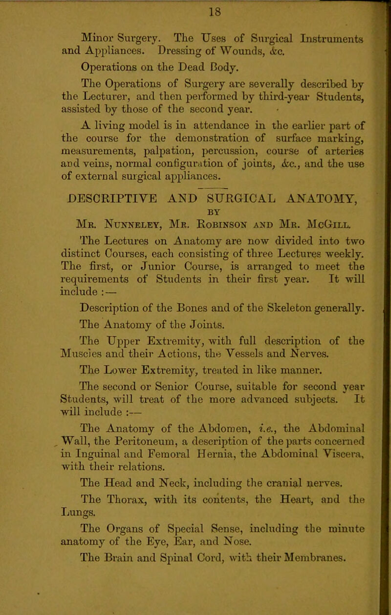 Minor Sui'gery. The Uses of SnrgLcal Instruments and Appliances. Dressing of Wounds, &c. Operations on the Dead Body. The Oj)erations of Surgery are severally described by the Lecturer, and then performed by third-year Students, assisted by those of the second year. A living model is in attendance in the earlier part of the course for the demonstration of surface marking, measurements, palpation, percussion, coui'Se of arteries and veins, normal configuration of joints, &c., and the use of external surgical appliances. DESCRIPTIVE AND SURGICAL ANATOMY, BY Mr. Nunneley, Mr. Robinson and Mr. McGill. The Lectures on Anatomy are now divided into two distinct Courses, each consisting of three Lectui'es weekly. The first, or Junior Course, is arranged to meet the requirements of Students in their first year. It will include : — Description of the Bones and of the Skeleton generally. The Anatomy of the Joints. The Upper Extremity, with full description of the Muscles and their Actions, the Vessels and Nerves. The Lower Extremity, treated in like manner. The second or Senior Course, suitable for second year Students, will treat of the more advanced subjects. It will include :— The Anatomy of the Abdomen, i.e., the Abdominal Wall, the Peritoneum, a description of the parts concerned in Inguinal and Femoral Hernia, the Abdominal Viscera, with their relations. The Head and Neck, including the cranial nerves. The Thorax, with its contents, the Heart, and the Lungs. The Organs of Special Sense, including the minute anatomy of the Eye, Ear, and Nose. The Brain and Spinal Cord, with their Membranes.