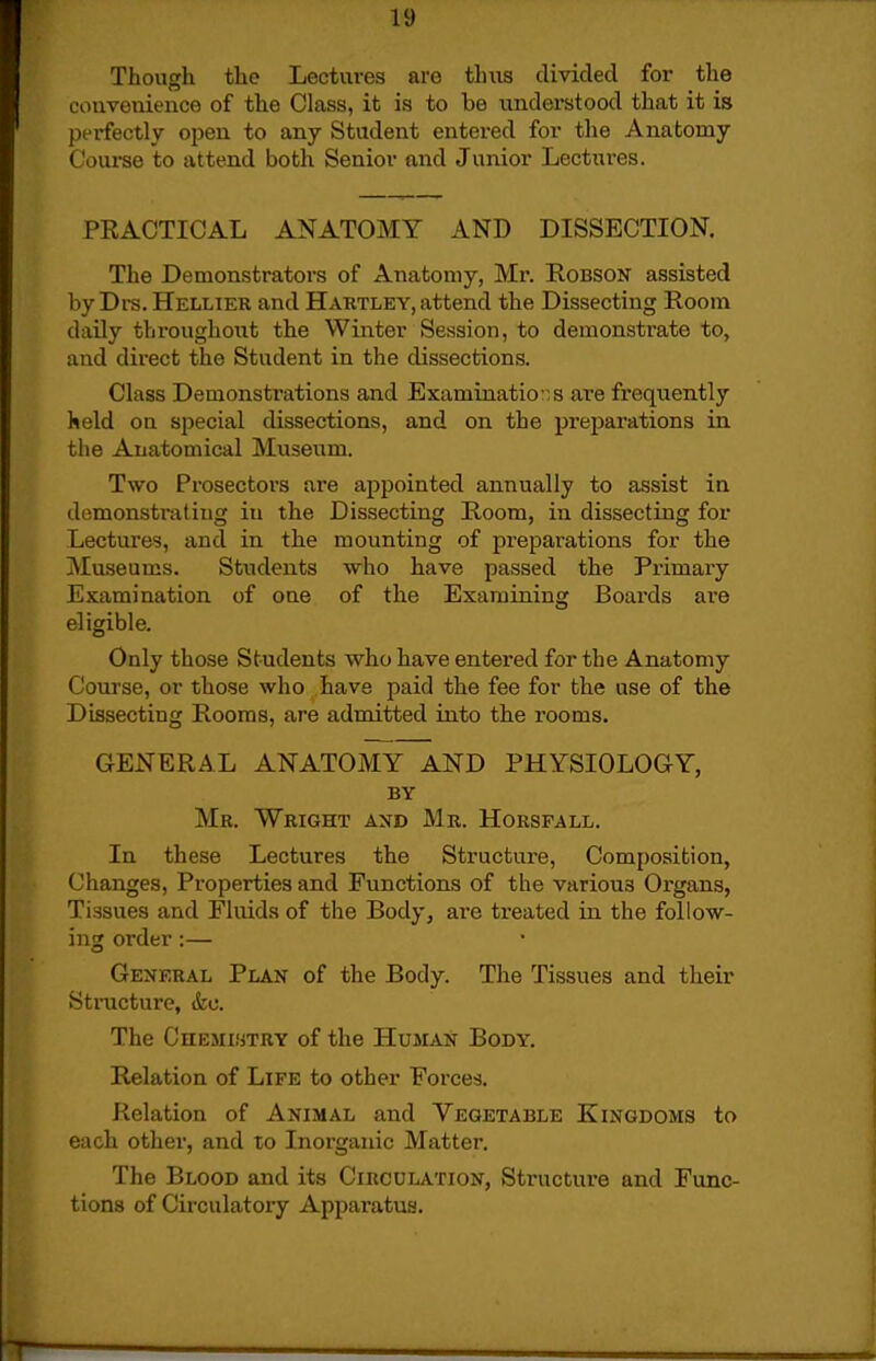 Though the Lectures are thiis divided for the convenience of the Class, it is to be understood that it is perfectly open to any Student entered for tlie Anatomy Course to attend both Senior and Junior Lectures. PRACTICAL ANATOMY AND DISSECTION. The Demonstrators of Anatomy, Mr. Robson assisted by Drs. Hellier and Hartley, attend the Dissecting Room daily throughout the Winter Session, to demonstrate to, and direct the Student in the dissections. Class Demonstrations and Examinations are frequently held on special dissections, and on the prejjarations in the Anatomical Museum. Two Prosectors are appointed annually to assist in demonstrating in the Dissecting Room, in dissecting for Lectures, and in the mounting of preparations for the Museums. Students ■who have passed the Primary Examination of one of the Examining Boards ai'e eligible. Only those Students who have entered for the Anatomy Course, or those who have paid the fee for the use of the Dissecting Rooms, are admitted into the rooms. GENERAL ANATOMY AND PHYSIOLOGY, BY Mr. Wright and Mb. Horsfall. In these Lectures the Structure, Composition, Changes, Properties and Functions of the various Or'gans, Tissues and Fluids of the Body, are treated in the follow- ing order :— General Plan of the Body. The Tissues and their Stnicture, &c. The CnEMisTHY of the Human Body. Relation of Life to other Forces. Relation of Animal and Vegetable Kingdoms to each other, and to Inorganic Matter. The Blood and its Circulation, Structure and Func- tions of Circulatory Apparatus.