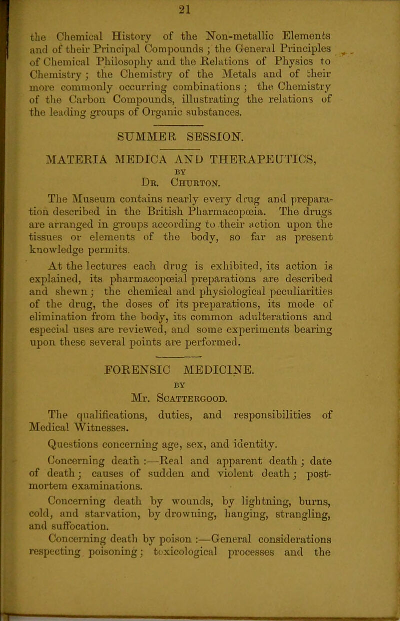 the Chemical History of the Noa-metallic Elements and of their Principal Compounds ; the G-eneral Principles of Chemical Philosophy and the Relations of Physics to Chemistry; the Chemistry of the Metals and of bheir more commonly occurring combinations ; the Chemistry of the Carbon Compounds, illustrating the relations of the leading groups of Organic substances. SUMMER SESSION. MATERIA MEDICA AND THERAPEUTICS, BY Dr. Churton. The Museum contains neai'ly every drug and prepax'a- tion described in the British Pharmacopoeia. The drugs are arranged in groups according to their action upon the tissues or elements of the body, so far as present knowledge permits. At the lectures each drug is exhibited, its action is explained, its pharmacopceial preparations are described and shewn ; the chemical and physiological peculiarities of the drug, the doses of its preparations, its mode of elimination from the body, its common adulterations and especial uses are reviewed, and some experiments bearing upon these several points are performed. FORENSIC MEDICINE. BY Mr. SCATTERGOOD. The qualifications, duties, and responsibilities of Medical Witnesses. Questions concerning age, sex, and identity. Concerning death :—Real and apparent death ; date of death; causes of sudden and violent death; post- mortem examinations. Concerning death by wounds, by lightning, burns, cold, and starvation, by drowning, hanging, strangling, and suffocation. Concerning death by poison :—General considerations respecting poisoning; toxicological processes and the