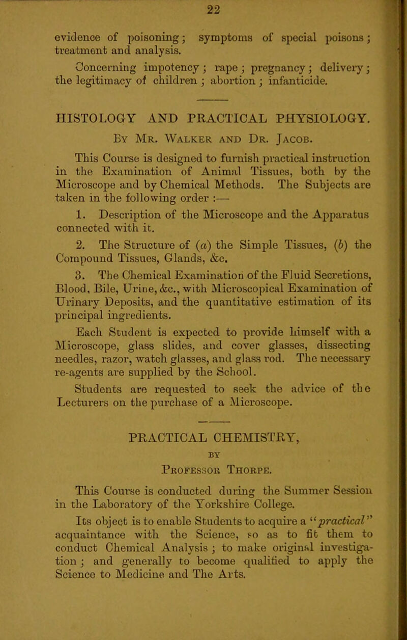 evidence of poisoning; symptoms of special poisons; treatment and analysis. Concerning impotency ; rape ; pregnancy ; deliveiy ; the legitimacy of children ; abortion ; infanticide. HISTOLOGY AND PRACTICAL PHYSIOLOGY. By Mr. Walker and Dr. Jacob. This Course is designed to furnish practical instruction in the Examination of Animal Tissues, both by the Microscope and by Chemical Methods. The Subjects are taken in the following order :— 1. Description of the Microscope and the Apparatus connected with it. 2. The Structure of (a) the Simple Tissues, (6) the Compound Tissues, Glands, &c. 3. The Chemical Examination of the Fluid Secretions, Blood, Bile, Urine, (fee, with Microscopical Examination of Urinary Deposits, and the quantitative estimation of its principal ingredients. Each Student is expected to provide himself with a Microscope, glass slides, and cover glasses, dissecting needles, razor, watch glasses, and [lass rod. The necessary re-agents are supplied by the School. Students are requested to seek the advice of the Lecturers on the purchase of a Microscope. PRACTICAL CHEMISTRY, BY Professor Thorpe. This Course is conducted during the Summer Session in the Laboratory of tlie Yorkshire College. Its object is to enable Students to acquire a ^'practical acquaintance with the Science, fo as to fit them to conduct Chemical Analysis ; to make original investig'a- tion ; and generally to become qualitied to apply the Science to Medicine and The Arts.