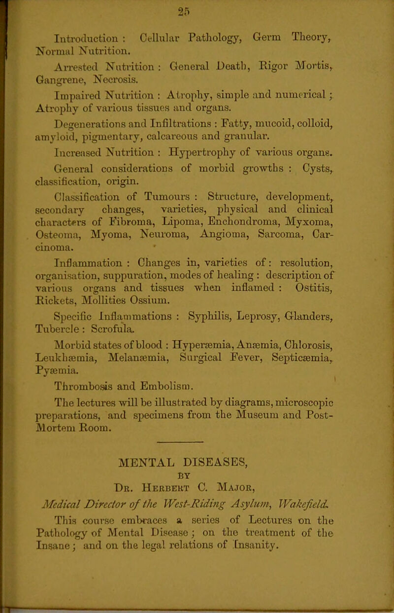 Introduction : Cellular Pathology, Germ Theory, Normal jSTutrition. Arrested Nntrition : General Death, Pugor Mortis, Gangrene, Necrosis. Impaired Nuti-ition : Atrophy, simple and numerical; Atrophy of various tissues iind organs. Degenerations and Infiltrations : Fatty, mucoid, colloid, amyloid, pigmentary, calcareous and granular. Increased Nutrition : Hypertrophy of various organs. General considerations of morbid growths : Cysts, classification, origin. Classification of Tumours : Structure, development, secondary changes, varieties, physical and clinical characters of Fibroma, Lipoma, Enchondroma, Myxoma, Osteoma, Myoma, Neuroma, Angioma, Sarcoma, Cai- cinoma. Inflammation : Changes in, varieties of: resolution, organisation, suppuration, modes of healing : description of various organs and tissues when inflamed : Ostitis, Rickets, Mollities Ossium. Specific Inflammations : Syphilis, Leprosy, Glanders, Tubercle: Scrofula. Morbid states of blood : Hypersemia, Anaemia, Chlorosis, Leukhfemia, Melansemia, Sui-gical Fever, Septicaemia, Pyaemia. Thrombosis and Embolism. The lectures will be illustrated by diagrams, microscopic preparations, and specimens from the Museum and Post- Morteni Room. MENTAL DISEASES, BY Dr. Herbert C. Major, Medical Director of the West-Riding Asylum, Wakefield This course embraces a series of Lectures on the Pathology of Mental Disease; on the treatment of tlie Insane; and on the legal i-elations of Insanity.