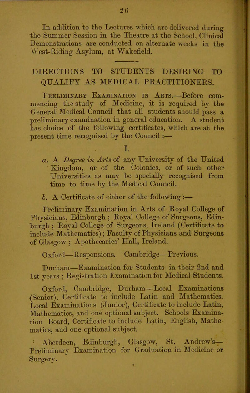 In adilition to the Lectures which are delivered during the Summer Session in the Theatre at the School, Clinical Demonstrations are conducted on alternate weeks in the West-Eliding Asylum, at Wakefield. DIRECTIONS TO STUDENTS DESIRING TO QUALIFY AS MEDICAL PRACTITIONERS. Pkeliminary Examination in Arts.—Before com- mencing the study of Medicine, it is required by the General Medical Council that all students should pass a preliminary examination in general education. A student has choice of the following certificates, which are at the present time recognised by the Council:—• I. a, A Degree in Arts of any University of the United Kingdom, or of the Colonies, or of such other Universities as may be specially recognised from time to time by the Medical Council. 6. A Certificate of either of the following :— Preliminary Examination in Arts of Royal College of Physicians, Edinburgh ; Royal College of Surgeons, Edin- burgh ; Royal College of Surgeons, Ireland (Certificate to include Mathematics); Faculty of Physicians and Surgeons •of Glasgow ; Apothecaries' Hall, Ireland. Oxford—Responsions. Cambridge—Previous. Durham—Examination for Students in their 2nd and 1st years ; Registration Examination for Medical Students. Oxford, Cambridge, Durham—Local Examinations (Senior), Cei'tificate to include Latin and Mathematics. Local Examinations (Junior), Certificate to include Latin, Mathematics, and one optional subject. Schools Examina- tion Board, Certificate to include Latin, English, Mathe matics, and one optional subject. •■ Aberdeen, Edinburgh, Glasgow, St. Andrew's-;- Prpliminary Examinatign for Graduation in Medicine or Surgery.