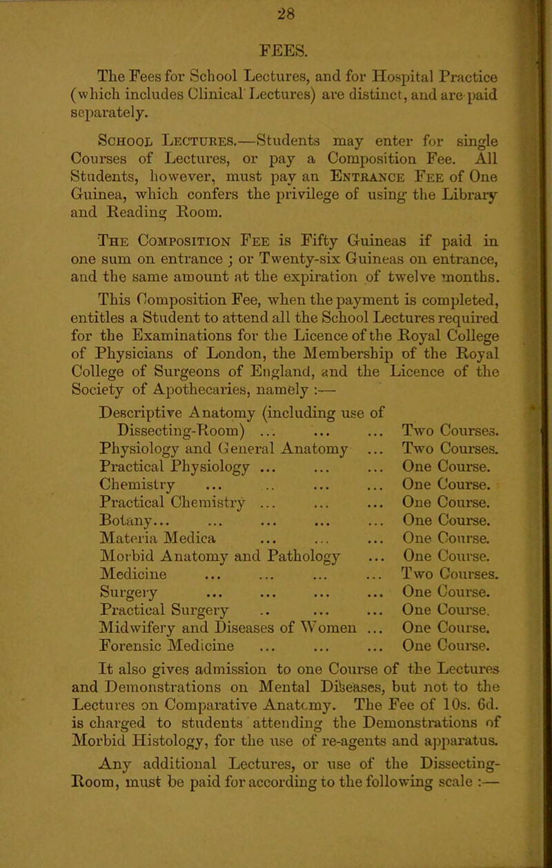 FEES. The Fees for School Lectures, and for Hospital Practice (which includes Clinical Lectures) are distinct, and are paid separately. School Lectures.—Students may enter for single Coui'ses of Lectui-es, or pay a Composition Fee. AH Students, however, must pay an Entrance Fee of One Guinea, which confers the privilege of using the Library and Reading Room, The Composition Fee Ls Fifty Guineas if paid in one sum on entrance ; or Twenty-six Guineas on entrance, and the same amount at the expiration of twelve months. This Composition Fee, when the payment is completed, entitles a Student to attend all the School Lectures required for the Examinations for the Licence of the Royal College of Physicians of London, the Membership of the Royal College of Surgeons of England, and the Licence of the Society of Apothecaries, namely :— Desci'iptive Anatomy (including use of Dissecting-Room) ... ... ... Two Courses. Physiology and General Anatomy ... Two Courses. Practical Physiology ... ... ... One Coarse. Chemistry ... .. ... ... One Course. Practical Cheraisti'y ... ... ... One Coui-se. Botany... ... ... ... ... One Course. Materia Medica ... ... ... One Course. Morbid Anatomy and Pathology ... One Course. Medicine ... ... ... ... Two Courses. Surgery ... ... ... ... One Course. Practical Surgery .. ... ... One Com-se. Midwifery and Diseases of Women ... One Coarse. Forensic Medicine ... ... ... One Course. It also gives admission to one Coui-se of the Lectures and Demonstrations on Mental Dibeases, but not to the Lectures on Comparative Anatcmy. The Fee of 10s. Cd. is charged to students attending the Demonstrations of Morbid Histology, for the use of ie-agents and a])paratus. Any additional Lectui-es, or use of the Dissecting- Room, must be paid for according to the following scale :—