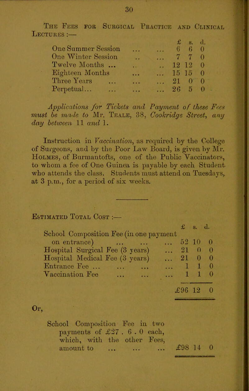 The Fees for Surgical Practice and Clikical Lectures :— £ s. (1. One Summer Session ... ... (j (i 0 One Winter Session .. ... 770 Twelve Months .. 12 12 0 Eighteen Months 15 15 0 Three Years 21 0 0 Perpetual 26 5 0 Applications for Tickets and Payment of these Fr'.cs viust be made to Mr. Teale, 38, Cookridge Street, any day between 11 and 1. Instruction in Vaccination, as required by the College of Surgeons, and by the Poor Law Board, is given by Mr. HoLMESj of Bui'mantofts, one of the Public Vaccinator., to whom a fee of One Guinea is payable by each Student who attends the class. Students must attend on Tuesdays, at 3 p.m., for a period of six weeks. Estimated Total Cost :— School Composition Fee (in one payment on entrance) Hospital Surgical Fee (3 years) Hospital Medical Fee (3 years) Entrance Fee ... Vaccination Fee Or, 0-2, 21 21 1 1 10 0 0 1 1 0 0 0 0 0 £96 12 0 School Composition Fee in two payments of .£27 .6.0 each, which, witli the other Fees, amount to £98 U 0