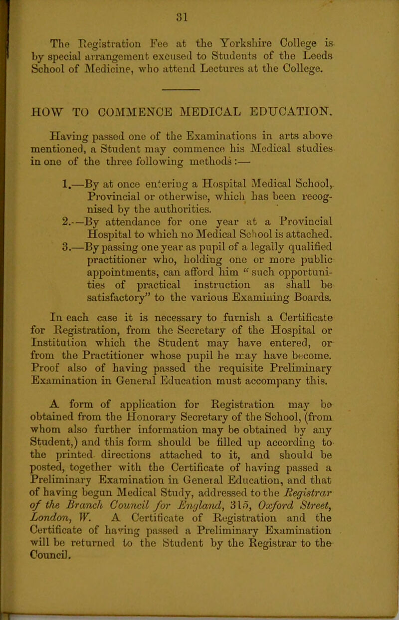 Tho Pvegistration Fee at the Yorkshire College is by special arrangement excused to Students of tlie Leeds School of Medicine, who attend Lectures at the College. HOW TO COMMENCE MEDICAL EDUCATION. Having passed one of the Examinations in arts above mentioned, a Student may commence his Medical studies in one of the three following methods:— 1. —By at once entering a Hospital Medical School, Pi'ovincial or otherwise, which has been recog- nised by the authoi-ities. 2. —By attendance for one year at a Provincial Hospital to which no Medical Scliool is attached. 3. —By passing one year as pupil of a legally qualified practitioner who, holding one or more public appointments, can afford him  such opportuni- ties of practical instruction as shall be satisfactory to the various Examining Boards. In each case it is necessary to furnish a Certificate for Registration, from the Secretary of the Hospital or Institution which the Student may have entered, or from the Practitioner whose pupil he may have become. Proof also of having passed the requisite Preliminary Examination in General Education must accompany this. A form of application for Registration may bo obtained from the Honoraiy Secretary of the School, (from whom also further information may be obtained by any Student,) and this form should be filled up according to the printed directions attached to it, and should be posted, together with the Certificate of having passed a Preliminary Examination in General Education, and that of having begun Medical Study, addressed to the Registrar of the Branch Council for Enijland, 31.^, Oxford Street, London, W. A Certificate of Registration and the Certificate of having passed a Preliminary Examination will be returned to the Student by the Registrar to the Council.