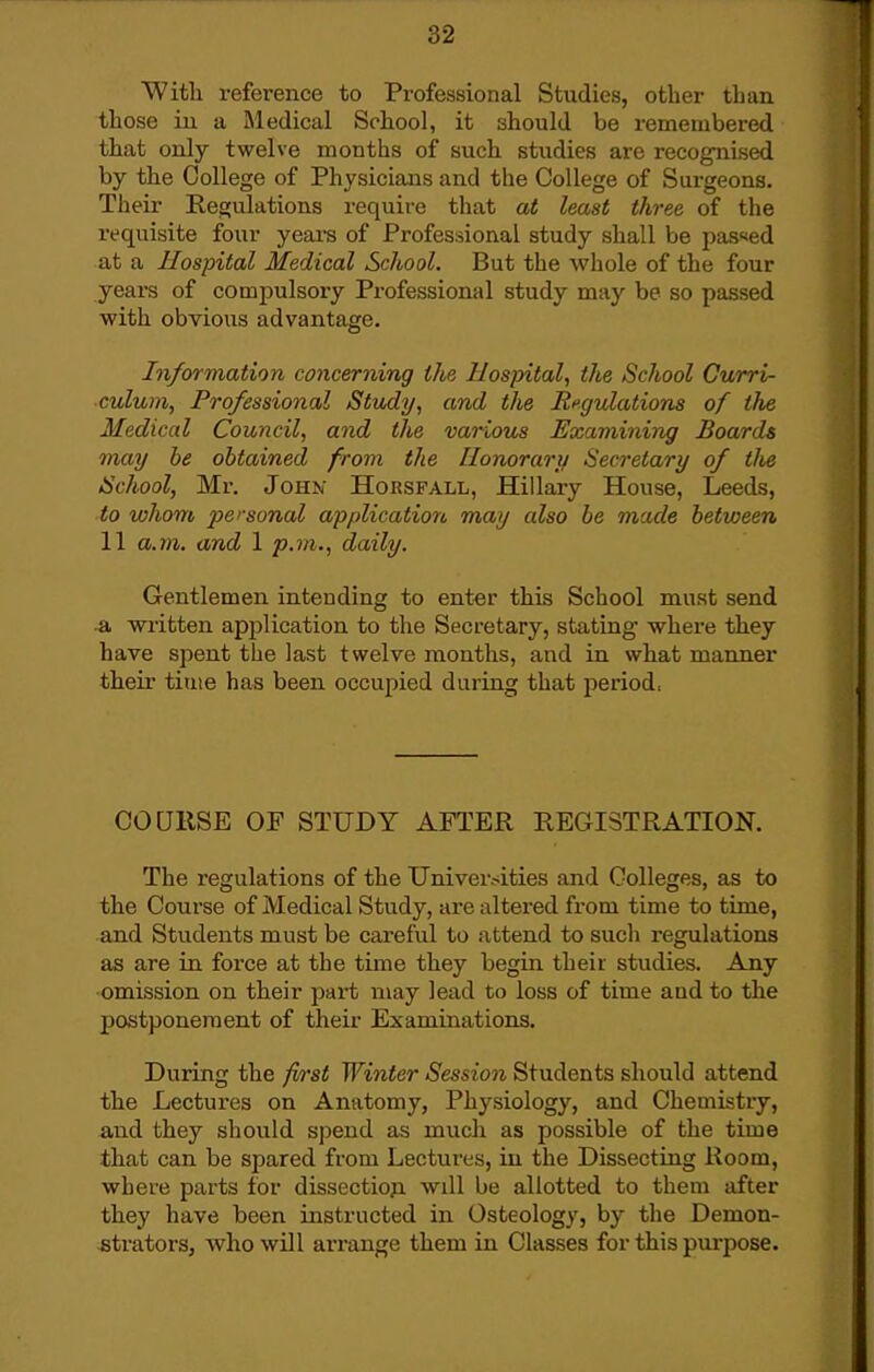 With reference to Professional Studies, other than those iu a Medical School, it should be i-emembered that only twelve months of such studies are recognised by the College of Physicians and the College of Surgeons. Their Regulations require that at least three of the requisite four years of Professional study shall be passed at a Hospital Medical School. But the whole of the four years of compulsory Professional study may be so passed with obvious advantage. Information concerning the Hospital, the School Curri- culum, Professional Study, and the angulations of the Medical Council, and the various Examining Boards may be obtained from the Honorary Secretary of the School, Mr. JoHK Horsfall, Hillary House, Leeds, to whom personal application may also be made between 11 a.7n. and 1 p.m., daily. Gentlemen intending to enter this School must send a written ap^jlication to the Secretary, stating where they have spent the last twelve months, and in what manner their tiuie has been occupied during that period, COURSE OF STUDY AFTER REGISTRATION. The regulations of the Universities and Colleges, as to the Course of Medical Study, are altered from time to time, and Students must be careful to attend to sucli regulations as are in force at the time they begin their studies. Any •omission on their part may lead to loss of time and to the j)ostponeraent of their Examinations. During the first Winter Session Students should attend the Lectures on Anatomy, Physiology, and Chemistry, and they should sj)end as much as possible of the time that can be spared from Lectures, iu the Dissecting Room, where parts for dissectiop. will be allotted to them after they have been instructed in Osteology, by the Demon- strators, who will arrange them in Classes for this purjiose.