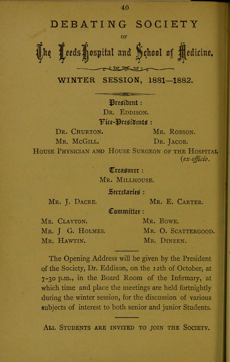 DEBATING SOCIETY OF WINTER SESSION, 1881—1882. Dr. Eddison. Vict-'^vtiitimtS : Dr. Churton. Mr. Robson. Mr. McGiLL. Dr. Jacob. House Physician and House Surgeon of the Hospital Creajjurer : Mr. Millhouse. Seaetadfi : Mr. J, Dacre. Mr. E. Carter. Committef: Mr. Clayton. Mr. Bowe. Mr. J G. Holmes. Mr. O. Scattergood. Mr. Hawtin. Mr. Dineen. The Opening Address will be given by the President of the Society, Dr. Eddison, on the 12th of October, at 7-30 p.m., in the Board Room of the Infirmary, at which time and place the meetings are held fortnightly during the winter session, for the discussion of various subjects of interest to both senior and junior Students. All Students are invited to join the Society.