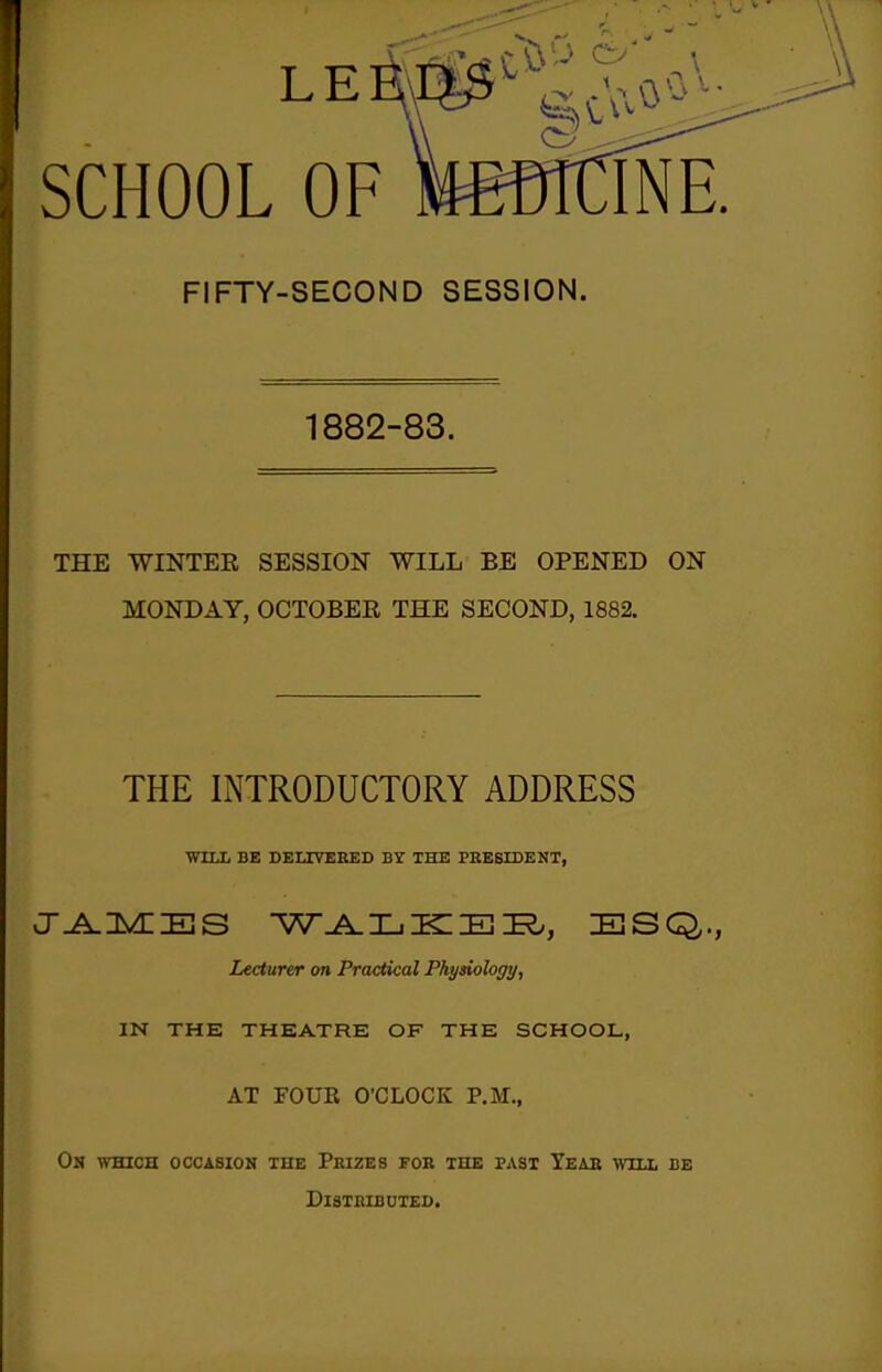 SCHOOL OF FIFTY-SECOND SESSION. 1882-83. THE WINTER SESSION WILL BE OPENED ON MONDAY, OCTOBER THE SECOND, 1882. THE INTRODUCTORY ADDRESS WILL BE DELIVEEED BY THE PRESIDENT, vj^n^^Es w^IjKieie?., esq,., Lecturer on Practical Physiology, IN THE THEATRE OF THE SCHOOL, AT FOUR O'CLOCK P.M., On which occasion the Prizes for the past Year will be Distributed.