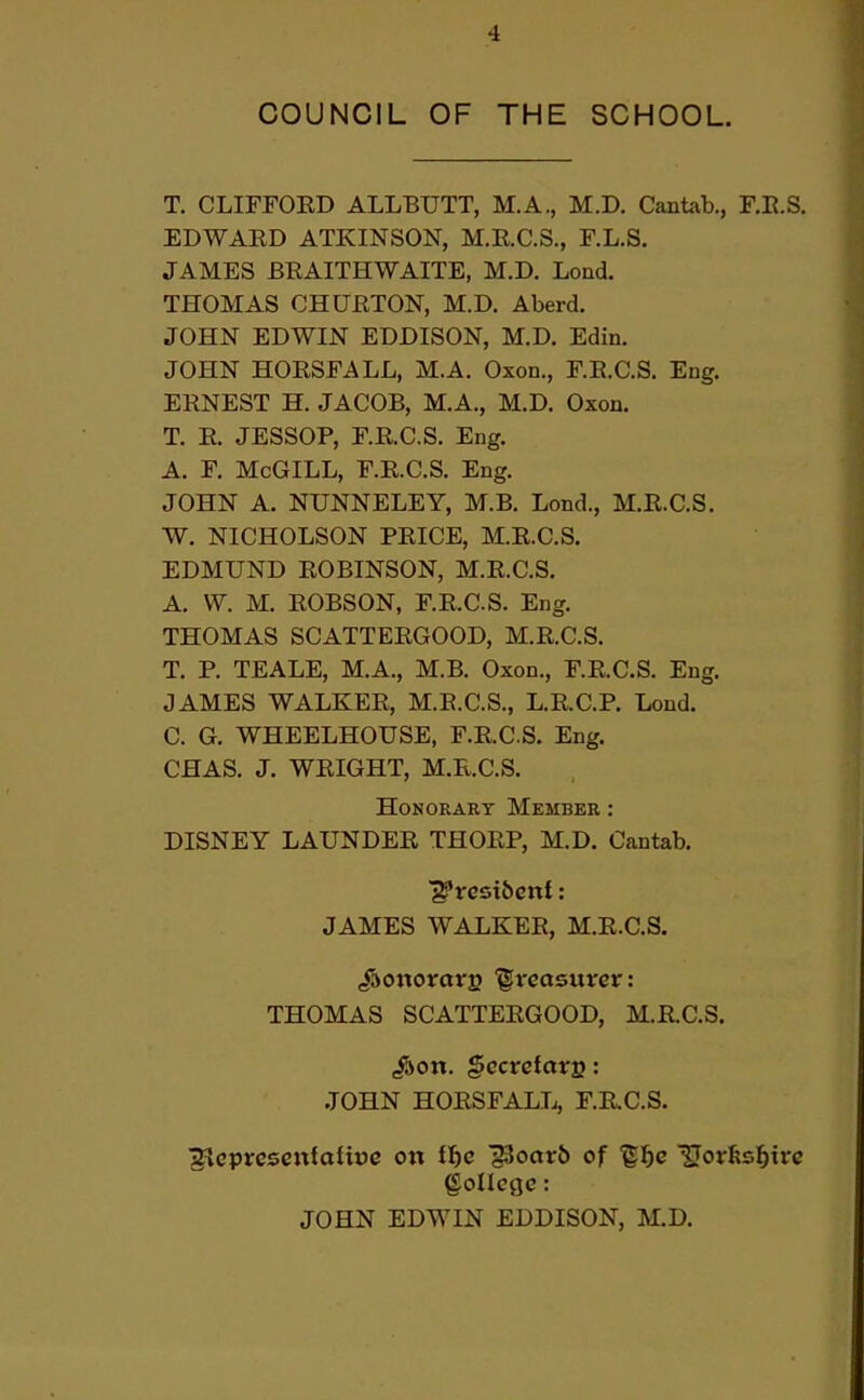 COUNCIL OF THE SCHOOL. T. CLIFFOED ALLBUTT, M.A., M.D. Cantab., F.E.S. EDWAED ATKINSON, M.E.C.S., F.L.S. JAMES BEAITHWAITE, M.D. Loud. THOMAS CHUETON, M.D. Aberd. JOHN EDWIN EDDISON, M.D. Edin. JOHN HOESFALL, M.A. Oxon., F.E.C.S. Eng. EENEST H. JACOB, M.A., M.D. Oxon. T. E. JESSOP, F.E.C.S. Eng. A. F. McGILL, F.E.C.S. Eng. JOHN A. NUNNELEY, M.B. Lond., M.E.C.S. W. NICHOLSON PEICE, M.E.C.S. EDMUND EOBINSON, M.E.C.S. A. W. M. EOBSON, F.E.C.S. Eng. THOMAS SCATTEEGOOD, M.E.C.S. T. P. TEALE, M.A., M.B. Oxon., F.E.C.S. Eng. JAMES WALKEE, M.E.C.S., L.E.C.P. Lond. C. G. WHEELHOUSE, F.E.C.S. Eng. CHAS. J. WEIGHT, M.E.C.S. HoNORAKT Member : DISNEY LAUNDEE THOEP, M.D. Cantab. JAMES WALKEE, M.E.C.S. jfaottorarB '©vcasuver: THOMAS SCATTEEGOOD, M.E.C.S. JOHN HOESFALL, F.RC.S. ■^cprcscttfatice on tf)e §3oar6 of ^l^e IJorfesl^ii^c College: JOHN EDWIN EDDISON, M.D.