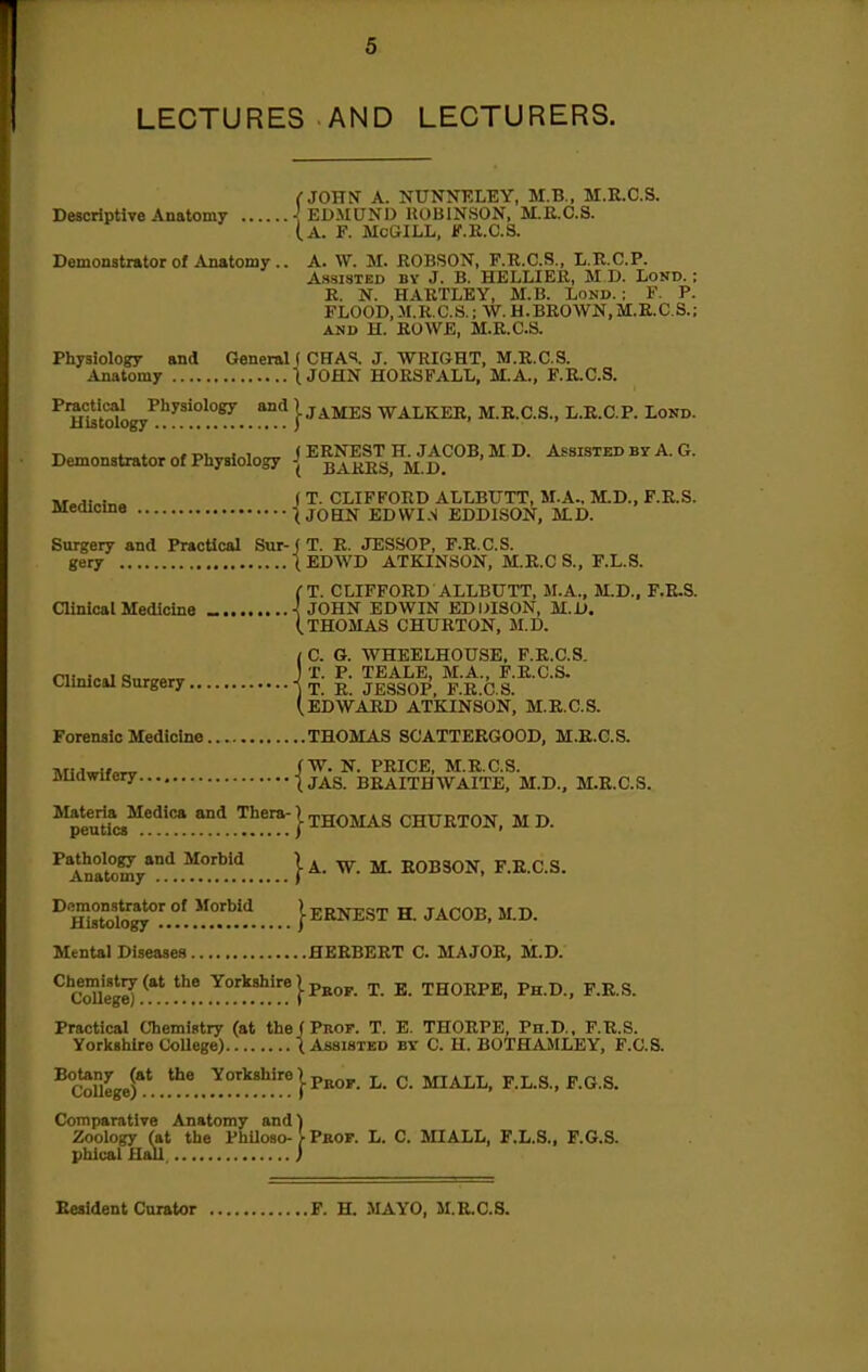 LECTURES AND LECTURERS. (■JOHN A. NUNNKLEY, M.B., M.E.C.S. Descriptive Anatomy EDMUND ROBINSON, M.R.O.S. (a. F. McGILL, F.K.C.S. Demonstrator of Anatomy.. A. W. M. ROBSON, F.R.C.S., L.R.C.P. Assisted by J. B. HELLIER, M D. LoND.; R. N. HARTLEY, M.B. Lond. : F. P. FLOOD,M.R.C.S.; W.H.BROWN,M.E.C.S.; AND H. ROWE, M.R.C.S. Physiology and General ( CHA«i. J. WRIGHT, M.R.C.S. Anatomy tJOHN HORSFALL, M.A., F.R.C.S. ^m^t^logy^''^^'^^ '^^ ]■ JAMES WALKER, M.R.C.S., L.R.C.P. Lond. , ( ERNEST H. JACOB, M D. Assisted by A. G. Demonstrator of Physiology -J JJARRS M D n.r.^)»i„« ( T. CLIFFORD ALLBUTT, M.A., M.D., F.R.S. meoicma t JOHN EDWI.S EDDISON, M.D. Surgery and PracUcal Sur-j T. E. JESSOP, F.R.C.S. gery \ EDWD ATKINSON, M.E.C S., F.L.S. fT. CLIFFORD ALLBUTT, M.A., M.D., F.R.S. ainioal Medicine _ < JOHN EDWIN EDDISON, M.D. (THOMAS CHURTON, M.D. / C. G. WHEELHOUSE, F.R.C.S. ninio.l <!nr„.„r J 'J^- TEALE, M.A., F.R.C.S. ainlcal Sargery T. R. JESSOP, F.R.C.S. (.EDWARD ATKINSON, M.R.C.S. Forensic Medicine THOMAS SCATTERGOOD, M.E.C.S. ATi^^Wo^ /'W. N. PRICE, M.R.C.S. JJUawuery \JAS. BRAITHWAITE, M.D., M.E.C.S. ^^peuU^cs^.'^'? ^.^T:} THOMAS CHURTON, M D. ^ Anatomy*.''. } ^- '^^ ^ EOBSON, F.R.C.S. ^'SoCT°^°!.°?.'f..... }ERNEST H. JACOB, M.D. Mental Diseases HEEBEET C. MAJOR, M.D. ^S1e[.^^^^!'^^°'!'.'*.'y*}^^°»^- ^- THORPE, Ph.D., F.R.S. Practical Chemistry (at the (Prof. T. E. THORPE, Ph.D., F.R.S. Yorltshlre CoUege) ( Assisted by C. H. BOTHAMLEY, F.C.S. ^Sge^^.*^^.^?y^!'!'!':*}p''«'• ^- ^- Comparative Anatomy and) Zoology (at the PhUoso- }■ Pkof. L. C. MIALL, F.L.S., F.G.S. phlcal Hail, ) Resident Curator F. H. MAYO, M.R.C.S.