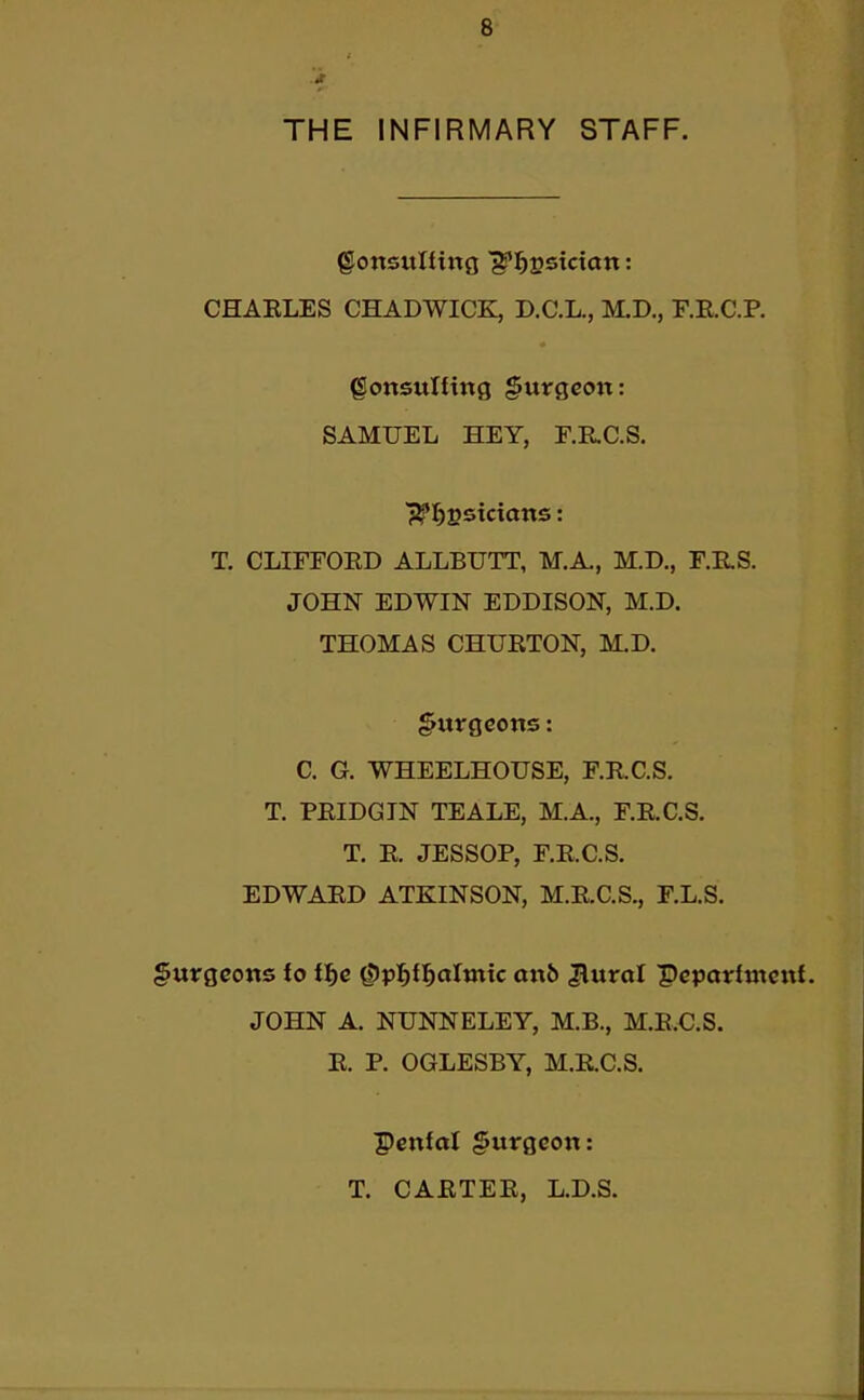 THE INFIRMARY STAFF. CHAELES CHADWICK, D.C.L., M.D., F.RC.P. gottsuning §urgcon: SAMUEL HEY, F.RC.S. T, CLIFFOED ALLBUTT, M.A., M.D., F.E.S. JOHN EDWIN EDDISON, M.D. THOMAS CHUETON, M.D. §urgcons: C. G. WHEELHOUSE, F.E.C.S. T. PEIDGTN TEALE, M.A., F.E.C.S. T. E. JESSOP, F.RC.S. EDWAED ATKINSON, M.E.C.S., F.L.S. gurgcons fo i^e Qipf^lifdimic anb Jlurol Pcpatrfmcni. JOHN A. NUNNELEY, M.B., M.E.C.S. E. P. OGLESBY, M.E.C.S. Penfal §urgcon: T. CAETEE, L.D.S.