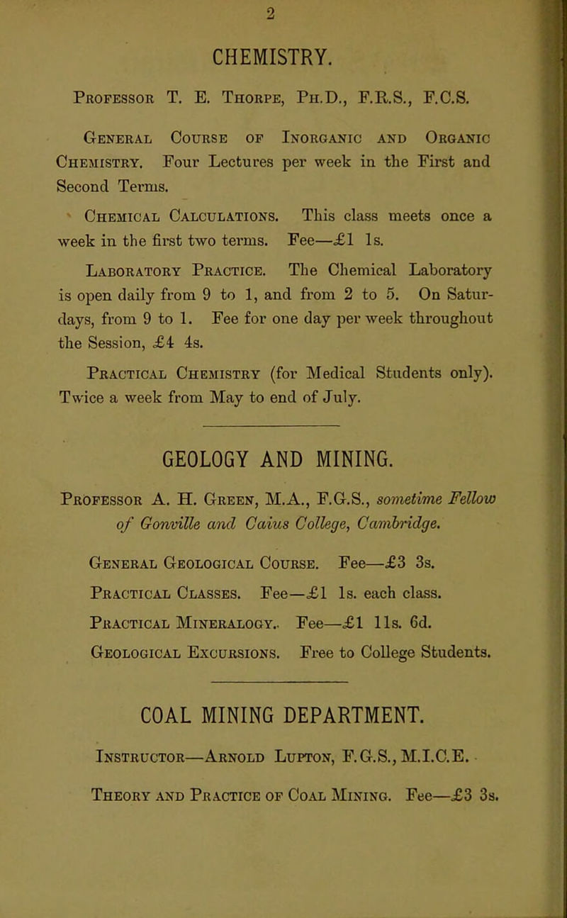 CHEMISTRY. Professor T. E. Thorpe, Ph.D., F.R.S., F.C.S. General Course of Inorganic and Organic Chemistry. Four Lectures per week in the First and Second Terms. Chemical Calculations. This class meets once a week in the first two terms. Fee—^£1 Is. Laboratory Practice. The Chemical Laboratory is open daily from 9 to 1, and from 2 to 5. On Satur- days, from 9 to 1. Fee for one day per week throughout the Session, £4 4s. Practical Chemistry (for Medical Students only). Twice a week from May to end of July. GEOLOGY AND MINING. Professor A. H. Green, M.A., F.G.S., sometime Fellow of Gonville and Caius College, Cambridge. General Geological Course. Fee—£3 3s. Practical Classes. Fee—£1 Is. each class. Practical Mineralogy.. Fee—£1 lis. 6d. Geological Excursions. Fx-ee to College Students. COAL MINING DEPARTMENT. Instructor—Arnold Lupton, F.G.S., M.I.C.E. Theory and Practice of Coal Mining. Fee—£3 Ss.