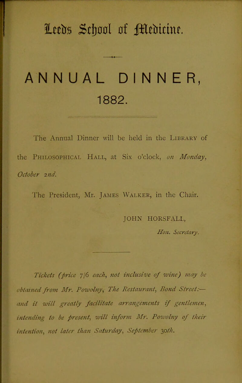 ittirs Stijool of Jlcbichif. ANNUAL DINNER, The Annual Dinner will be held in the Library of the Philosophical Hall, at Six o'clock, on Monday, October 2iid. The President, Mr. James Walker, in the Chair. JOHN HORSFALL, Hon. Sccrclarj'. Tickets (price 7/6 each, not inclusive of wine) may be obtained from Mr. Po-wolny, The Restaurant, Bond Street:— and it will greatly facilitate arrangements if gentlemen, intending to be present, will inform Mr. Powolny of their intention, not later than Saturday, September ^oth. 1882.