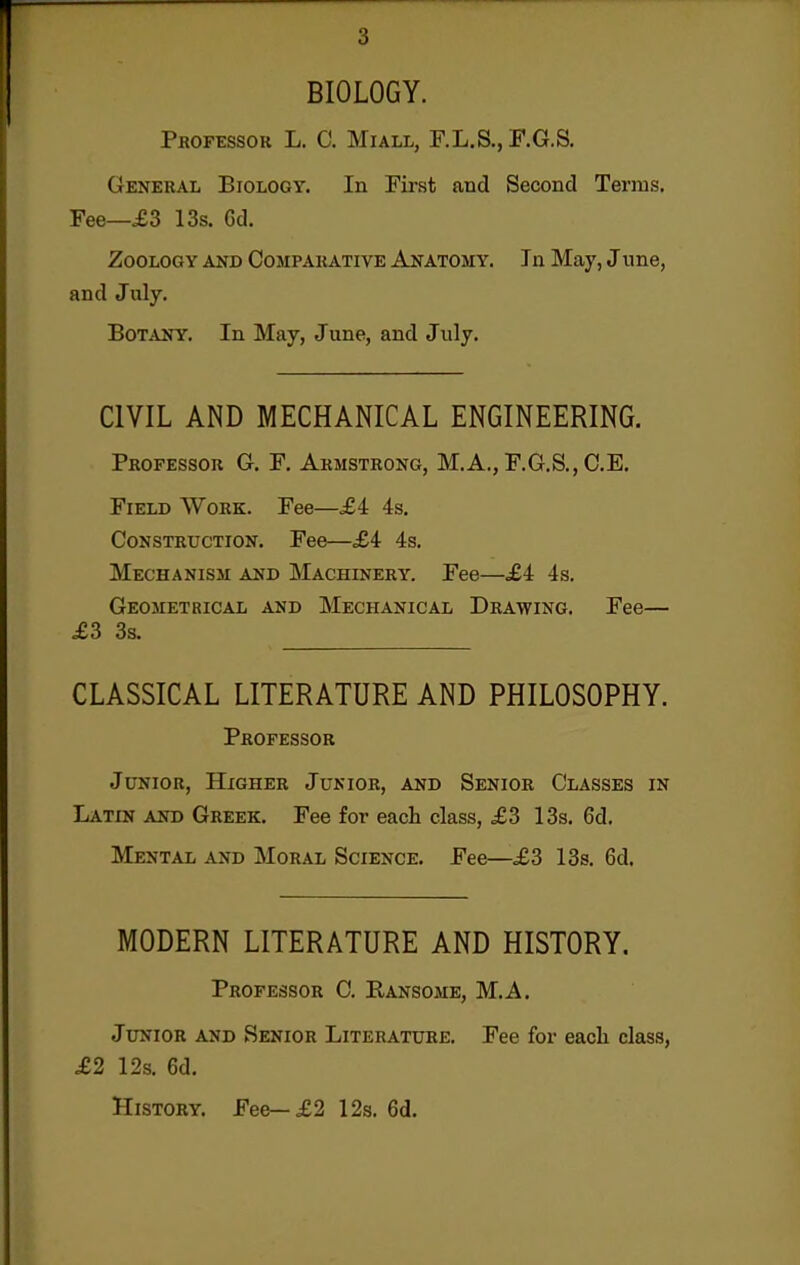 BIOLOGY. Professor L. C. Miall, F.L.S., F.G.S. General Biology, In First and Second Terms. Fee—£3 13s. 6d. Zoology and Comparative Anatomy. In May, June, and July. Botany. In May, June, and July. CIVIL AND MECHANICAL ENGINEERING. Professor G. F. Armstrong, M.A., F.G.S., C.E. Field Work. Fee—£4 4s. Construction. Fee—£i 4s. Mechanism and Machinery. Fee—.£4 4s. Geometbical and Mechanical Drawing. Fee— ^3 3s. CLASSICAL LITERATURE AND PHILOSOPHY. Professor Junior, Higher Junior, and Senior Classes in Latin and Greek. Fee for each class, £3 13s. 6d. Mental and Moral Science. Fee—£3 13s. 6d. MODERN LITERATURE AND HISTORY. Professor C. Ransome, M.A. Junior and Senior Literature. Fee for eacli class, £2 12s. 6d. History. Fee—£2 12s. 6d.