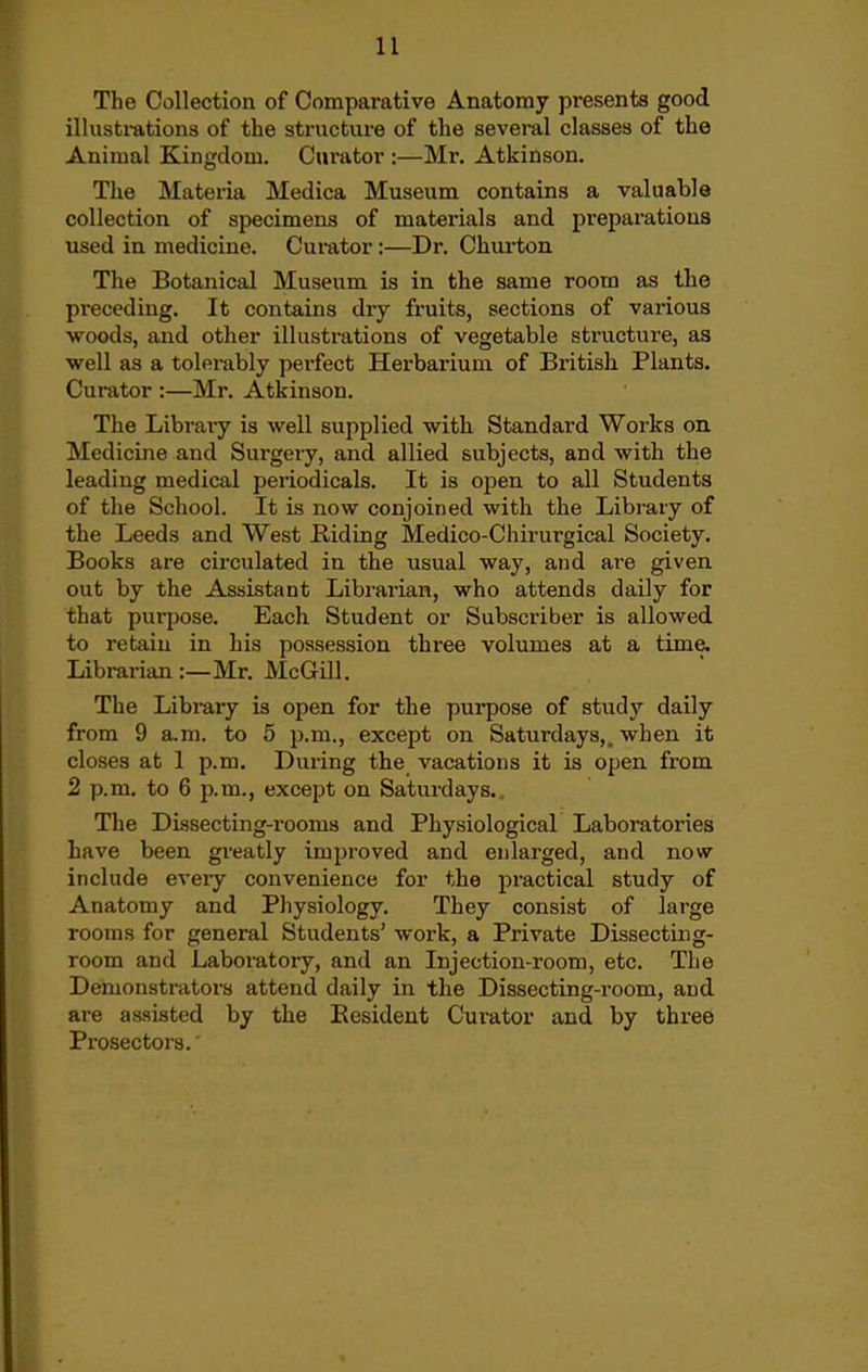 The Collection of Comparative Anatomy presents good illustrations of the structure of the several classes of the Animal Kingdom. Curator :—Mr. Atkinson. The Materia Medica Museum contains a valuable collection of specimens of materials and preparations used in medicine. Curator:—Dr. Churton The Botanical Museum is in the same room as the preceding. It contains dry fruits, sections of various ■woods, and other illustrations of vegetable sti'ucture, as well as a tolerably perfect Herbarium of British Plants. Curator :—Mr. Atkinson. The Library is well supplied with Standard Works on. Medicine and Surgery, and allied subjects, and with the leading medical periodicals. It is o^en to all Students of the School. It is now conjoined with the Library of the Leeds and West Riding Medico-Chirurgical Society. Books are cii'culated in the usual way, and are given out by the Assistant Librarian, who attends daily for that purpose. Each Student or Subscriber is allowed to retain in his possession three volumes at a time. Librarian:—Mr. McGill. The Library is open for the purpose of study daily from 9 a.m. to 5 p.m., except on Saturdays,, when it closes at 1 p.m. During the vacations it is open from 2 p.m. to 6 p.m., except on Saturdays., The Dissecting-rooms and Physiological Laboratories have been greatly improved and enlarged, and nowr include every convenience for the practical study of Anatomy and Physiology. They consist of large rooms for general Students' work, a Private Dissecting- room and Laboratory, and an Injection-room, etc. The Demonstrators attend daily in the Dissecting-room, and are assisted by the Resident Curator and by three Prosectors.'