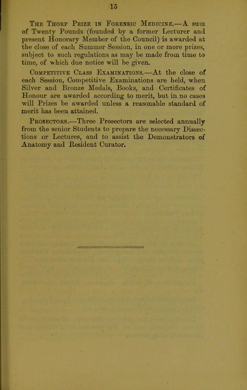 The Thorp Prize in Forensic Medicine.—A sura of Twenty Pounds (founded by a former Lecturer and present Honorary Member of the Council) is awarded at the close of each Summer Session, in one or more prizes, subject to such regulations as may be made from time to time, of -which due notice will be given. Competitive Class Examinations.—At the close of each Session, Competitive Examinations are held, when Silver and Bronze Medals, Books, and Certificates of Honour are awarded according to merit, but in no cases will Prizes be awarded unless a reasonable standard of merit has been attained. Prosectors.—Three Prosectors are selected annually from the senior Students to prepare the necessary Dissec- tions or Lectures, and to assist the Demonstrators of Anatomy and flesident Curator,