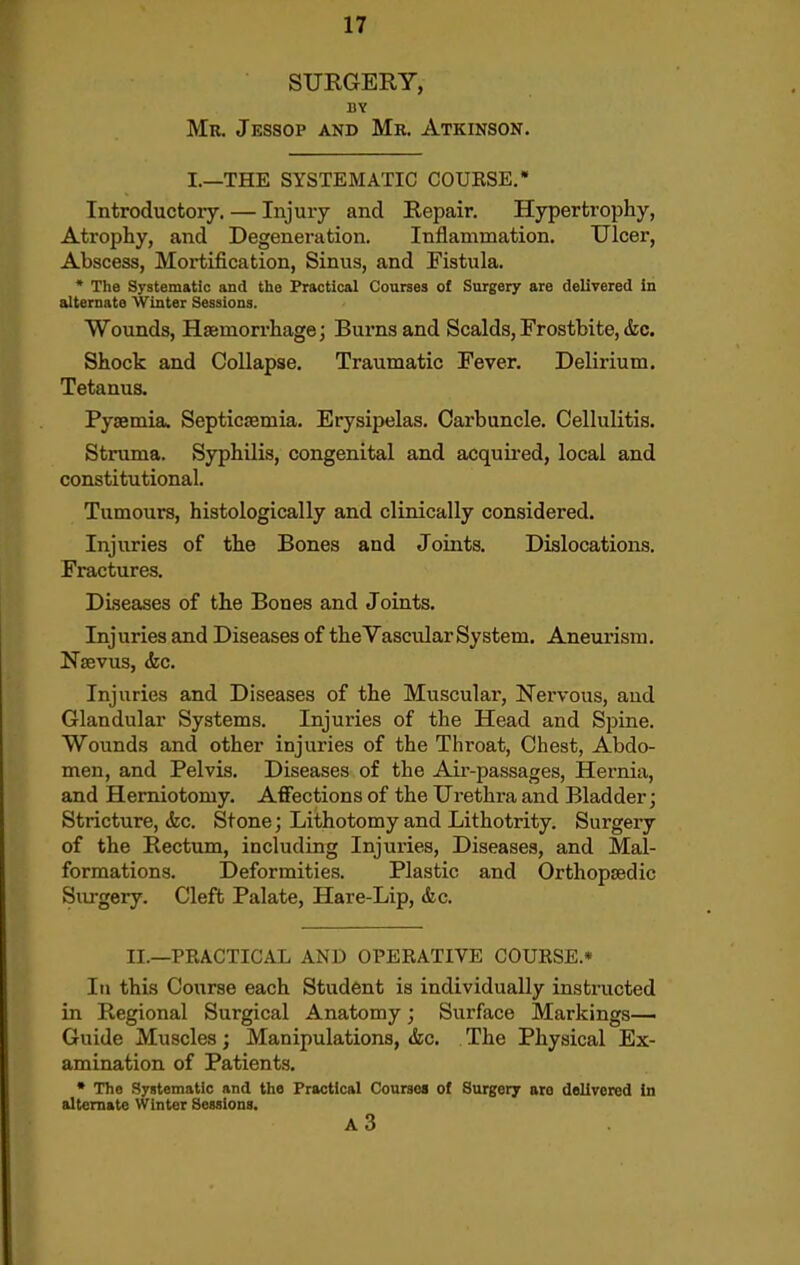 SURGERY, BY Mb. Jessop and Mr. Atkinson. I.—THE SYSTEMATIC COURSE.* Introductory. — Injury and Repair. Hypertrophy, Atrophy, and Degeneration. Inflammation. Ulcer, Abscess, Mortification, Sinus, and Fistula. ' The Systematic and the Practical Courses ol Surgery are delivered in alternate Winter Sessions. Wounds, Haemorrhage; Burns and Scalds, Frostbite, &c. Shock and Collapse. Traumatic Fever. Delirium. Tetanus. Pyaemia. Septicsemia. Erysipelas. Carbuncle. Cellulitis. Struma. Syphilis, congenital and acquu'ed, local and constitutional. Tumours, histologically and clinically considered. Injuries of the Bones and Joints. Dislocations. Fractures. Diseases of the Bones and Joints. Injuries and Diseases of the Vascular System. Aneurism. Nsevus, <fec. Injuries and Diseases of the Muscular, Nervous, and Glandular Systems. Injuries of the Head and Spine. Wounds and other injuries of the Throat, Chest, Abdo- men, and Pelvis. Diseases of the Air-passages, Hernia, and Herniotomy. Affections of the Urethra and Bladder; Stricture, (fee. Stone; Lithotomy and Lithotrity. Surgery of the Rectum, including Injuries, Diseases, and Mal- formations. Deformities. Plastic and Orthopaedic Surgery. Cleft Palate, Hare-Lip, <fec. II.—PRACTICAL AND OPERATIVE COURSE.* In this Course each Student is individually instructed in Regional Surgical Anatomy; Surface Markings— Guide Muscles; Manipulations, &c. The Physical Ex- amination of Patients. • The Systematic and the Practical Courses of Surgery are delivered In alternate Winter Sessions. A3