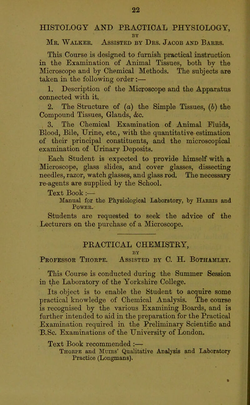 HISTOLOGY AND PRACTICAL PHYSIOLOGY, BY Mr. Walker. Assisted by Drs. Jacob and Barrs. This Course is designed to furnish practical instruction in the Examination of Animal Tissues, both by the Microscope and by Chemical Methods. The subjects are taken in the following order:— 1. Description of the Microscope and the Apparatus connected with it. 2. The Structure of (a) the Simple Tissues, (6) the Compound Tissues, Glands, &c. 3. The Chemical Examination of Animal Fluids, Blood, Bile, Urine, etc., with the quantitative estimation of their principal constituents, and the microscopical examination of Urinary Deposits. Each Student is expected to provide himself with a Microscope, glass slides, and cover glasses, dissecting needles, razor, watch glasses, and glass rod. The necessary re-agents are supplied by the School. Text Book :— Manual for the Physiological Laboratory, by Haeeis and POWBB. Students are requested to seek the advice of the Lecturers on the purchase of a Microscope. PRACTICAL CHEMISTRY, BY Professor Thorpe. Assisted by C. H. Bothamley. This Course is conducted during the Summer Session in the Laboratory of the Yorkshire College. Its object is to enable the Student to acquire some practical knowledge of Chemical Analysis. The course is recognised by the various Examining Boai'ds, and is further intended to aid in the preparation for the Practical Examination required in the Preliminary Scientific and B.Sc. Examinations of the University of London. Text Book recommended :— Thorpe and Mdiks' Qualitative Analysis and Laboratory Practice (Longmans).