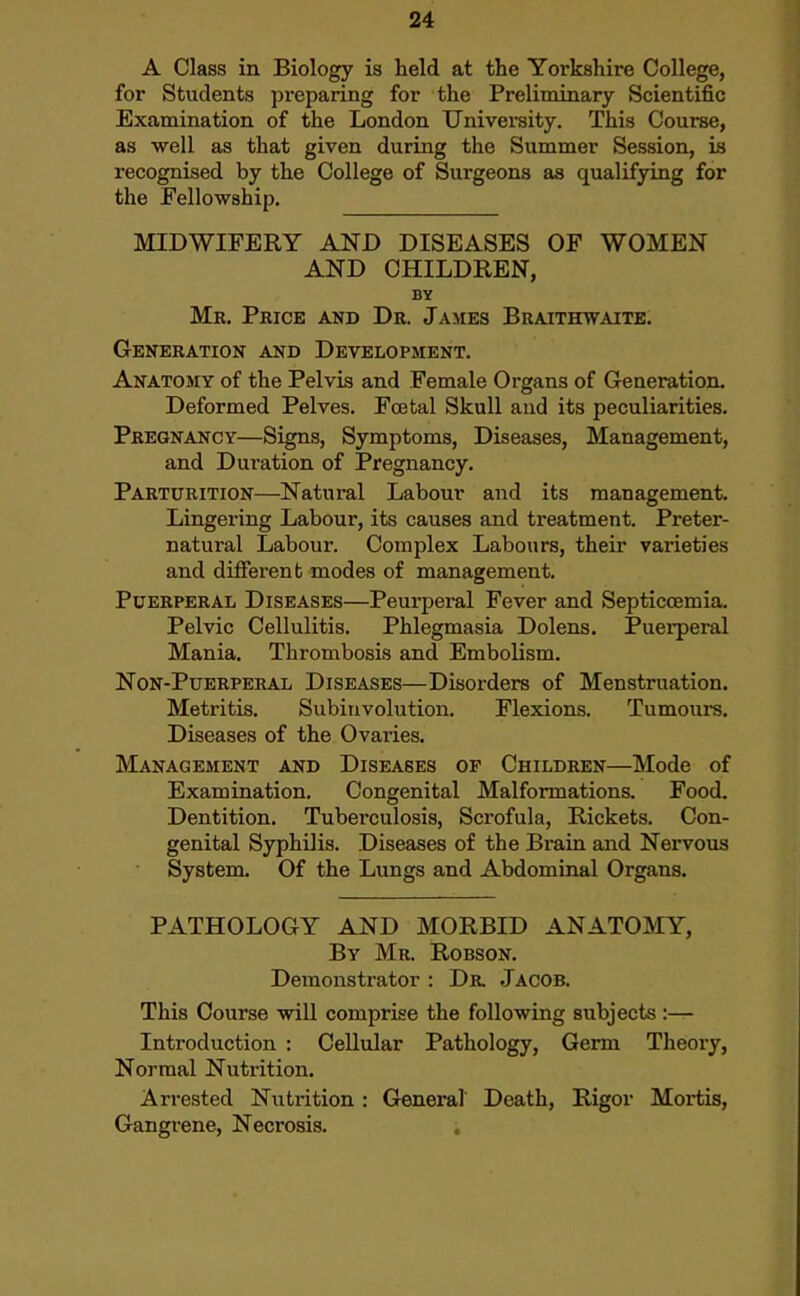 A Class in Biology is held at the Yorkshire College, for Students preparing for the Preliminary Scientific Examination of the London University. This Course, as well as that given during the Summer Session, is recognised by the College of Surgeons as qualifying for the Fellowship. MIDWIFERY AND DISEASES OF WOMEN AND CHILDREN, BY Mr. Price and Dr. James Braithwaite. Generation and Development. Anatosiy of the Pelvis and Female Organs of Generation. Deformed Pelves. Fcetal Skull and its peculiarities. Pregnancy—Signs, Symptoms, Diseases, Management, and Duration of Pregnancy. Parturition—Natural Labour and its management. Lingering Labour, its causes and treatment. Preter- natural Labour. Complex Labours, their varieties and different modes of management. Puerperal Diseases—Peurperal Fever and Septicoemia, Pelvic Cellulitis. Phlegmasia Dolens. Puei-peral Mania. Thrombosis and Embolism. Non-Puerperal Diseases—Disorders of Menstruation. Metritis. Subinvolution. Flexions. Tumom-s, Diseases of the Ovaiies. Management and Diseases of Children—Mode of Examination, Congenital Malformations. Food. Dentition. Tuberculosis, Scrofula, Rickets, Con- genital Syphilis. Diseases of the Bi-ain and Nervous System. Of the Lungs and Abdominal Organs. PATHOLOGY AND MORBID ANATOMY, By Mr. Robson. Demonstrator : Dr. Jacob. This Course will comprise the following subjects :— Introduction : CeUular Pathology, Germ Theory, Normal Nutrition. Arrested Nutrition : General Death, Rigor Mortis, Gangrene, Necrosis.