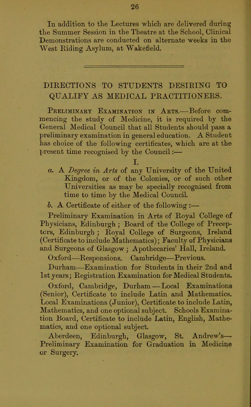 In addition to the Lectures which are delivered during the Summer Session in the Theatre at the School, Clinical Demonstrations are conducted on alternate weeks in the West Riding Asylum, at Wakefield, DIRECTIONS TO STUDENTS DESIRING TO QUALIFY AS MEDICAL PRACTITIONERS. Preliminary Examination in Arts.—Before com- mencing the study of Medicine, it is required by the General Medical Council that all Students should pass a preliminary examination in general education. A Student has choice of the following certificates, which are at the present time recognised by the Council:— I. a, A Degree in Arts of any University of the United Kingdom, or of the Colonies, or of such other Universities as may be specially recognised from time to time by the Medical Council h. A Certificate of either of the following :— Preliminary Examination in Arts of Royal College of Physicians, Edinburgh ; Board of the College of Precep- tors, Edinburgh ; Royal College of Surgeons, Ireland (Certificate to include Mathematics); Faculty of Physicians and Surgeons of Glasgow ; Apothecaries' Hall, Ireland. Oxford—Responsions. Cambridge—Previous. Durham—Examination for Students in their 2nd and 1st years; Registration Examination for Medical Students. Oxford, Cambridge, Durham—Local Examinations (Senior), Certificate to include Latin and Mathematics. Local Examinations (Junior), Certificate to include Latin, Mathematics, and one optional subject. Schools Examina- tion Board, Certificate to include Latin, English, Mathe- matics, and one optional subject. Aberdeen, Edinburgh, Glasgow, St. Andrew's— Preliminary Examination for Graduation in Medicine or Surgery.