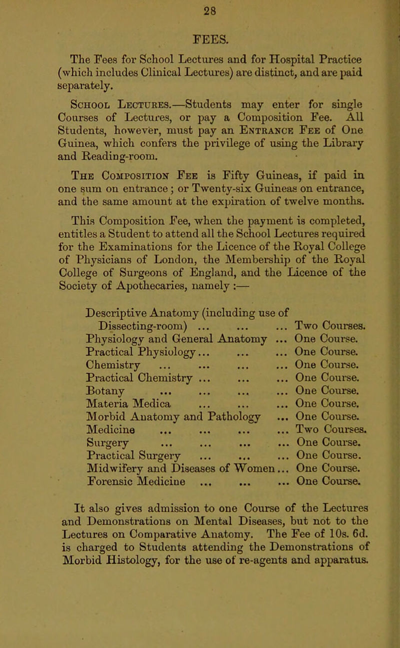 FEES. The Fees for School Lectures and for Hospital Practice (which includes Clinical Lectures) are distinct, and are paid separately. School Lectures.—Students may enter for single Courses of Lectures, or pay a Composition Fee. All Students, however, must pay an Entrance Fee of One Guinea, which confers the privilege of using the Library and Reading-room. The Composition Fee is Fifty Guineas, if paid in one sum on entrance; or Twenty-six Guineas on entrance, and the same amount at the expiration of twelve months. This Composition Fee, when the payment is completed, entitles a Student to attend all the School Lectures required for the Examinations for the Licence of the Royal College of Physicians of London, the Membership of the Royal College of Surgeons of England, and the Licence of the Society of Apothecaries, namely :— Descriptive Anatomy (including use of Dissecting-room) ... ... ... Two Courses. Physiology and General Anatomy ... One Course. Practical Physiology... ... ... One Course. Chemistry ... ... ... ... One Course. Practical Chemistry ... ... ... One Coui-se. Botany ... ... ... ... One Course. Materia Medica ... ... ... One Course. Morbid Anatomy and Pathology ... One Course. Medicine ... ... ... ... Two Courses. Surgery ... ... ... ... One Course. Practical Surgery ... ... ... One Course. Midwifery and Diseases of Women... One Couree. Forensic Medicine ... ... ... One Coux-se. It also gives admission to one Course of the Lectures and Demonstrations on Mental Diseases, but not to the Lectures on Comparative Anatomy. The Fee of 10s. 6d. is charged to Students attending the Demonstrations of Morbid Histology, for the use of re-agents and apparatus.