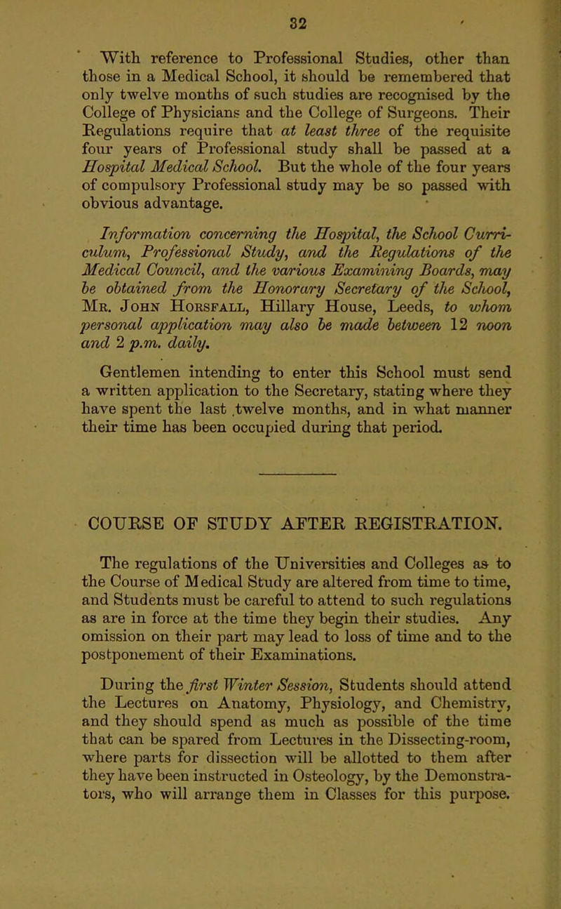 With reference to Professional Studies, other than those in a Medical School, it should be remembered that only twelve months of such studies are recognised by the College of Physicians and the College of Surgeons. Their Regulations require that at least three of the requisite four years of Professional study shall be passed at a Hospital Medical Sclwol. But the whole of the four years of compulsory Professional study may be so passed with obvious advantage. Information concerning the Hospital, the School Curri- culum, Professional Study, and the Regulations of tlie Medical Council, and the various Examining Boards, may be obtained from the Honorary Secretary of tlie School, Mr. John Horsfall, Hillary House, Leeds, to whom personal application may also be made between 12 noon and 2 p.m. daily. Gentlemen intending to enter this School must send a written application to the Secretary, stating where they have spent the last .twelve months, and in what manner their time has been occupied during that period. COURSE OF STUDY APTER REGISTRATION. The regulations of the Universities and Colleges as to the Course of Medical Study are altered from time to time, and Students must be careful to attend to such regulations as are in force at the time they begin their studies. Any omission on their part may lead to loss of time and to the postponement of their Examinations. During the Jirst Winter Session, Students should attend the Lectures on Anatomy, Physiology, and Chemistry, and they should spend as much as possible of the time that can be spared from Lectures in the Dissecting-room, where parts for dissection will be allotted to them after they have been instructed in Osteology, by the Demonstra- tors, who will arrange them in Classes for this purpose.