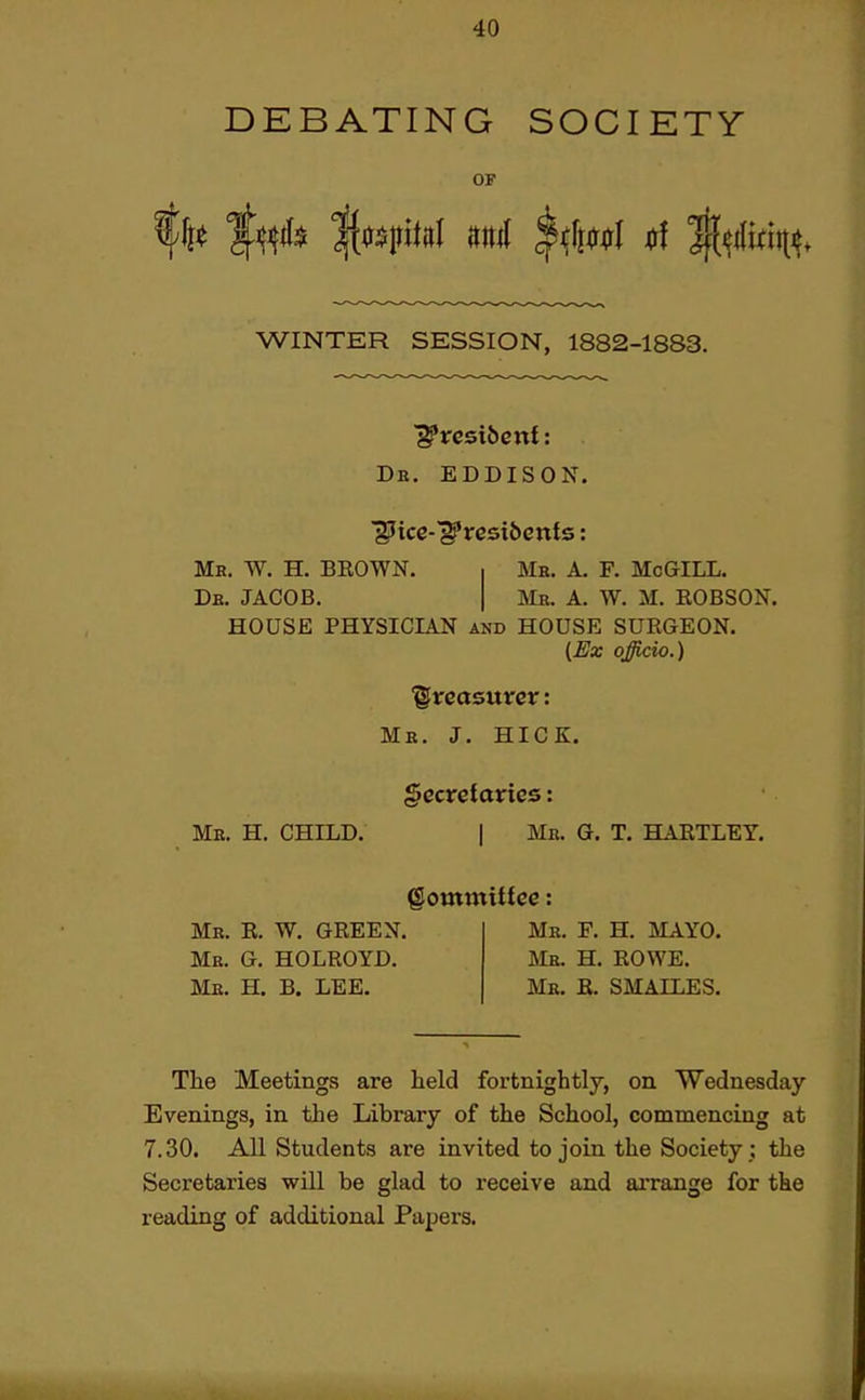 DEBATING SOCIETY OF WINTER SESSION, 1882-1883. Db. eddison. Mb. W. H. BEOWN. ■ Me. A. F. McGILL. De. JACOB. I Me. A. W. M. ROBSON. HOUSE PHYSICIAN and HOUSE SURGEON. {£Jx officio.) treasurer: Me. J. HICK. gccretttrics: Ms. H. CHILD. I Me. Q. T. HARTLEY. gommitfee; Mb. R. W. green. Mb. G. HOLROYD. ur. h. b. lee. Me. F. H. mayo. Me. H. ROWE. Me. E. SMALLES. The Meetings are held fortnightly, on Wednesday Evenings, in the Library of the School, commencing at 7.30. All Students are invited to join the Society ; the Secretaries will be glad to receive and arrange for the reading of additional Papers.