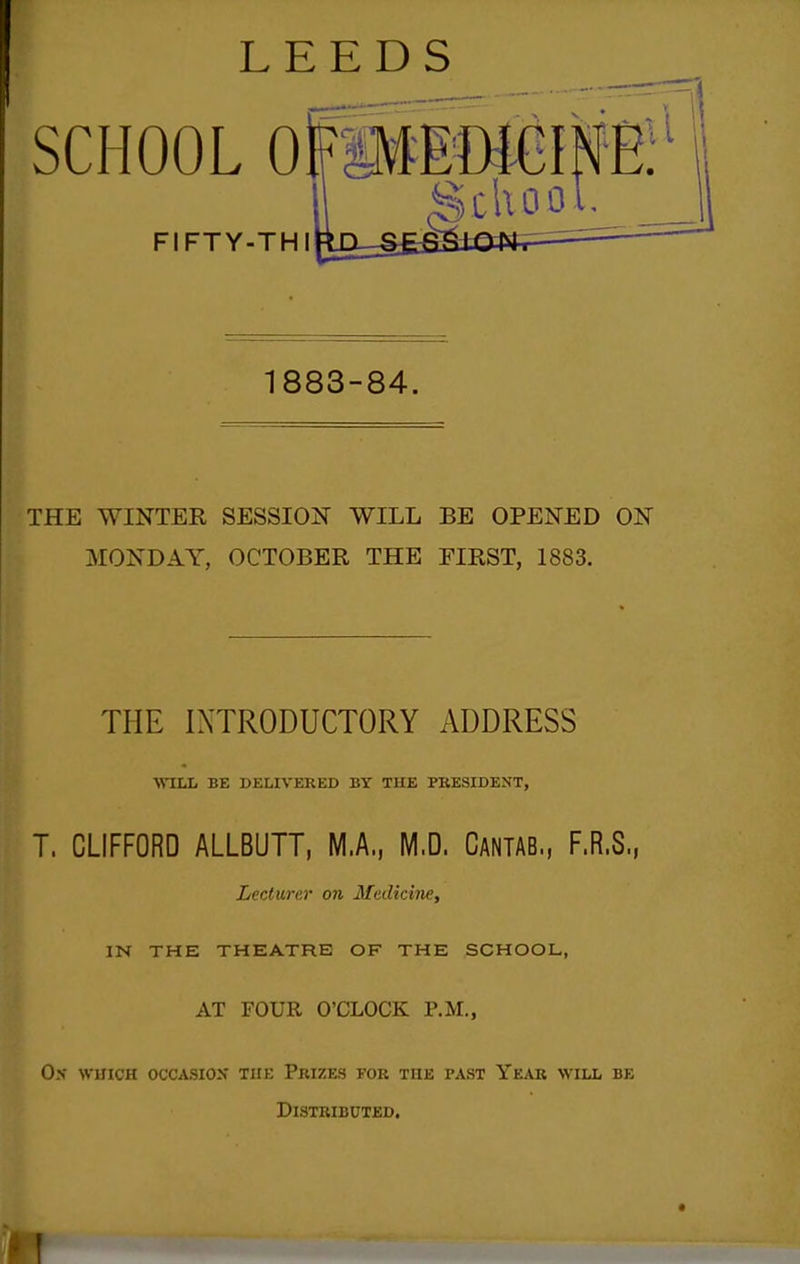 LEEDS SCHOOL OFi FIFTY-THI 1883-84. THE WINTER SESSION WILL BE OPENED ON MONDAY, OCTOBER THE FIRST, 1883. THE INTRODUCTORY ADDRESS WILL BE DELrV'ERED BY THE PRESIDENT, T. CLIFFORD ALLBUTT, M.A., M.D. Cantab., F.R.S., Lecturer on Medicine, IN THE THEATRE OF THE SCHOOL, AT FOUR O'CLOCK P.M., Os WUICH OCCASION THE PkIZES FOR THE PAST YeAB WILL BE Distributed.