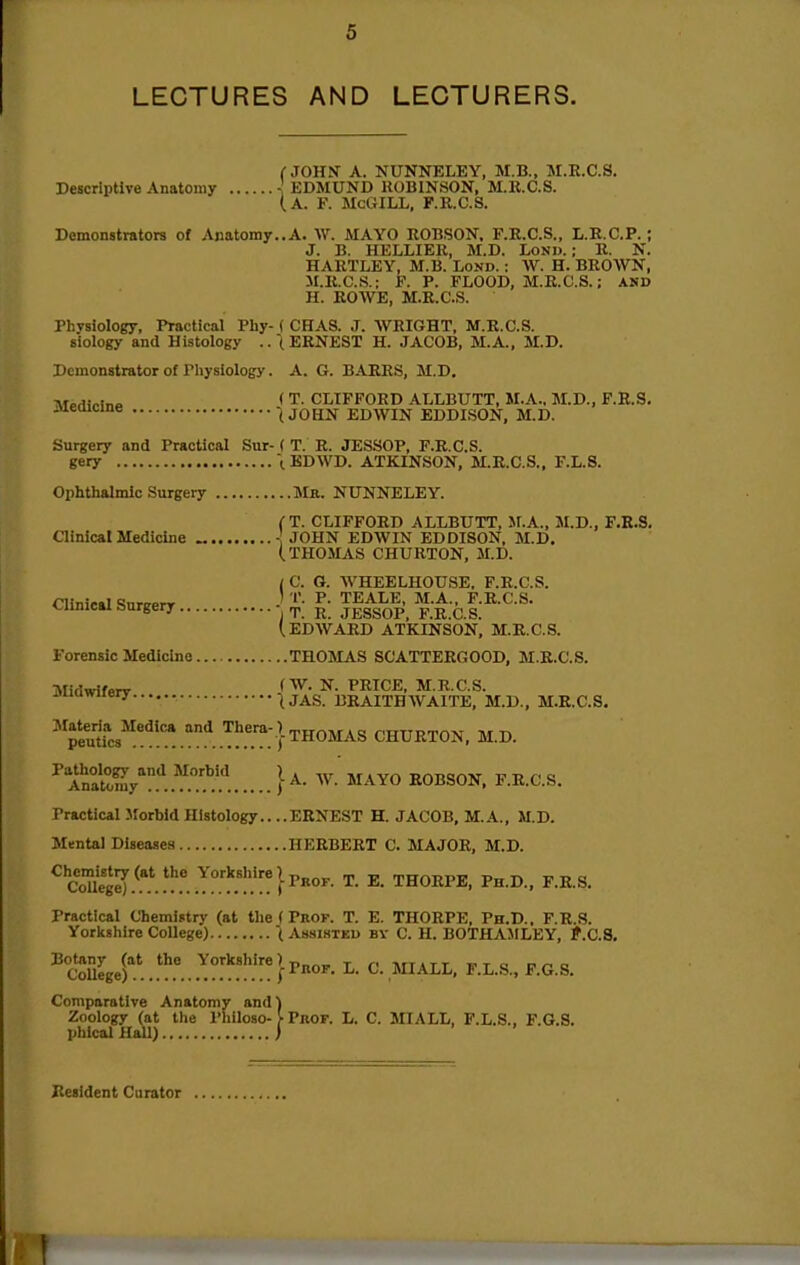LECTURES AND LECTURERS. (■JOHN A. NUNNELEY, M.B., M.E.C.S. Descriptive Anatomy ^ EDMUND KOBINSON, M.K.C.S. (a. F. McGILL, F.R.C.S. Demonstrators of Anatomy..A. AV. MAYO ROBSON. F.R.C.S., L.R.C.P.; J. B. HELLIER, M.D. LoNW.; R. N. HARTLEY, M.B. Lond. : W. H. BROWN, M.R.C.S.: F. P. FLOOD, M.E.C.S.; AND H. ROWE, M.R.C.S. Physiology, Practical Phy- ( CHAS. J. AVRIGHT, M.R.C.S. s'iology and Histology .. (ERNEST H. JACOB, M.A.. M.D. Demonstrator of Pliysiology. A. G. BARRS, M.D. T.T„H,v!„o ( T. CLIFFORD ALLBUTT, M.A.. M.D., F.R.S. .ueaicine (JOHN EDWIN EDDISON, M.D. Surgery and Practical Sur- ( T. R. JESSOP, F.R.C.S. gery \ EDWD. ATKINSON, M.R.C.S., F.L.S. Ophthalmic Surgery Ma. NUNNELEY. CT. CLIFFORD ALLBUTT, Jl.A., M.D., F.K.S, Clinical Medicine - JOHN EDWIN EDDISON, M.D. (THOMAS CHURTON, M.D. / C. G. WHEELHOUSE, F.R.C.S. Clinical SnrcprT ^- TEALE, M.A., F.R.C.S. Clinical surgery ■ „ ^ jessoP, F.R.C.S. (.EDWARD ATKINSON. M.R.C.S. Forensic Medicine THOMAS SCATTEEGOOD, M.R.C.S. Midwifenr N. PRICE, M.R.C.S. iiuQwiiery .^j^g uraITHWAITE, M.D., M.E.C.S. ^^pel*^'* .I^. .'^!'.''^:} THOMAS CHURTON, M.D. ^An°al^Sy''.'^..^..'.^.'.'! }MAYO ROBSON. F.R.C.S. Practical Jforbld Histology.. ..ERNEST H. JACOB, M.A., M.D. Mental Diseases HEEBERT C. MAJOR, M.D. ^SleI.^.**.^^^^°.'l'.'I'.'''}P«°^• T. E. THORPE, Ph.D., F.R.S. Practical Chemistry (at the ( Prof. T. E. THORPE, Ph.D., F.R.S. Yorlishire College) t Assistkd by C. H. BOTHAMLEY, f.C.S. Botany (at the Yorkshire) -o^r,-^ r r< tvttjtt wtc n^^o College) j-Pnop. L. C. MIALL, F.L.S., F.G.S. Comparative Anatomy and) Zdology (at the Philoso-}• PnoF. L. C. MIALL, F.L.S., F.G.S. plilcal HaU) ) Jiealdent Curator