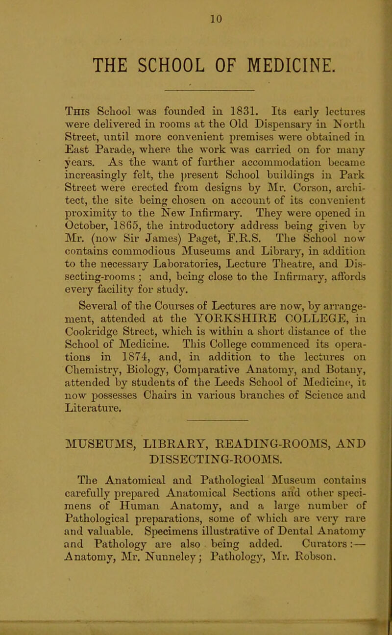 THE SCHOOL OF MEDICINE. This School was founded in 1831. Its early lectures were delivered in rooms at the Old Dispensary in M ortli Street, until more convenient premises were obtained in East Parade, where the work was carried on for many years. As the want of further accommodation became increasingly felt, the present School buildings in Park Street were erected from designs by Mr. Corson, archi- tect, the site being chosen on account of its convenient proximity to the New Infirmary. They were opened in October, 1865, the introductory address being given by Mr. (now Sir James) Paget, F.II.S. The School now contains commodious Museums and Library, in addition to the necessary Laboratories, Lecture Theatre, and Dis- secting-rooms ; and, being close to the Infirmary, affords every facility for study. Several of the Courses of Lectures are now, by arrange- ment, attended at the YORKSHIRE COLLEGE, in Cookridge Street, which is within a short distance of the School of Medicine. This College commenced its opera- tions in 1874, and, in addition to the lectures on Chemistiy, Biology, Comparative Anatomy, and Botany, attended by students of the Leeds School of Medicine^, ic now possesses Chairs in various branches of Science and Literature. MUSEUMS, LIBRARY, READING-ROOMS, AND DISSECTING-ROOMS. The Anatomical and Pathological ^Museum contains carefully prepared Anatomical Sections arid other speci- mens of Human Anatomy, and a large number of Pathological preparations, some of which are very rare and valuable. Specimens illustrative of Dental Anatomy and Pathology are also being added. Curators:— Anatomy, Mr. Nunneley; Pathology, Mr. Robson.