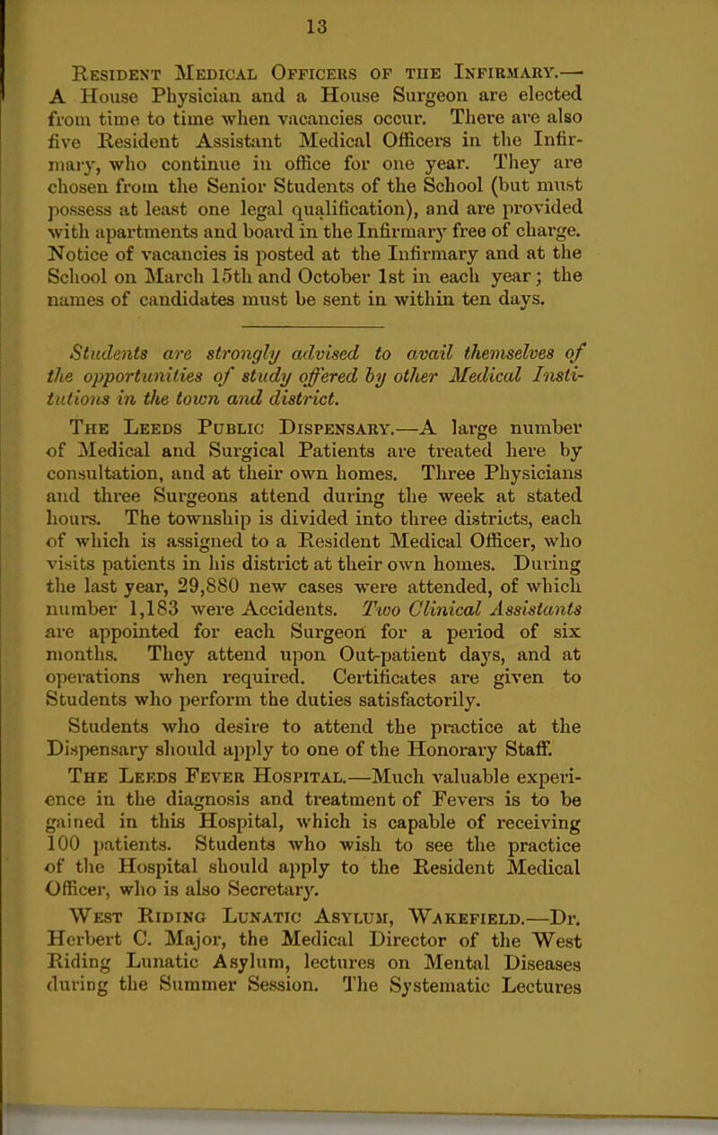 Resident Medical Officers op tue Infirmary.— A House Physician and a House Surgeon are elected from time to time when vacancies occur. Tliere are also five Resident Assistant Medical Officers in the Infir- mary, who continue in office for one year. They are chosen from the Senior Students of the School (but must possess at least one legal qualification), and ai-e provided with apartments and board in the Infirmary free of charge. Notice of vacancies is posted at the Infirmary and at the School on March 15th and October 1st in each year; the names of candidates must be sent in within ten days. Students are strongly advised to avail themselves of the opportunities of study offered by other Medical Insti- iiitious in the town and district. The Leeds Public Dispensary.—A large number of Medical and Surgical Patients are treated here by consultation, and at their own homes. Three Physicians and three Surgeons attend during the week at stated hours. The township is divided into three districts, each of which is assigned to a Resident Medical Officer, who visits patients in his district at their own homes. During the last year, 29,880 new cases were attended, of which number 1,183 were Accidents. Two Clinical Assistants are appointed for each Surgeon for a period of six months. They attend upon Out-patient days, and at operations when required. Certificates are given to Students who perform the duties satisfactorily. Students who desire to attend the practice at the Dispensary should apply to one of the Honorary Staff. The Leeds Fever Hospital.—Much valuable experi- ence in the diagnosis and treatment of Fevers is to be gained in this Hospital, which is capable of receiving 100 patients. Students who wish to see the practice of the Hospital should apply to the Resident Medical Officer, who is also Secretary. West Riding Lunatic Asylum, Wakefield.—Dr. Hci-bert C. Major, the Medical Director of the West Riding Lunatic Asylum, lectures on Mental Diseases during the Summer Session. The Systematic Lectures